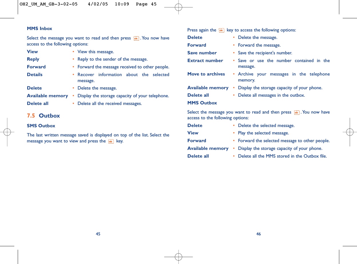 Press again the key to access the following options:Delete •Delete the message.Forward •Forward the message.Save number •Save the recipient&apos;s number.Extract number •Save or use the number contained in themessage.Move to archives •Archive your messages in the telephonememory.Available memory  •Display the storage capacity of your phone.Delete all •Delete all messages in the outbox.MMS OutboxSelect the message you want to read and then press  . You now haveaccess to the following options:Delete •Delete the selected message.View •Play the selected message.Forward •Forward the selected message to other people.Available memory •Display the storage capacity of your phone.Delete all •Delete all the MMS stored in the Outbox file.46MMS InboxSelect the message you want to read and then press  . You now haveaccess to the following options:View •View this message.Reply •Reply to the sender of the message.Forward •Forward the message received to other people.Details •Recover information about the selectedmessage.Delete •Delete the message.Available memory  •Display the storage capacity of your telephone.Delete all •Delete all the received messages.7.5 OutboxSMS OutboxThe last written message saved is displayed on top of the list. Select themessage you want to view and press the  key.45OH2_UM_AM_GB-3-02-05   4/02/05  10:09  Page 45