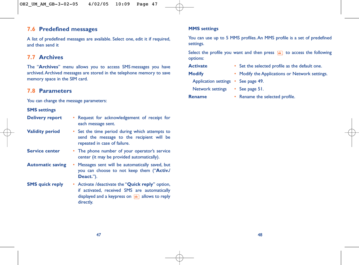 48MMS settingsYou can use up to 5 MMS profiles. An MMS profile is a set of predefinedsettings.Select the profile you want and then press  to access the followingoptions:Activate  •Set the selected profile as the default one.Modify  •Modify the Applications or Network settings.Application settings •See page 49.Network settings •See page 51.Rename  •Rename the selected profile.7.6 Predefined messagesA list of predefined messages are available. Select one, edit it if required,and then send it7.7 ArchivesThe “Archives” menu allows you to access SMS messages you havearchived. Archived messages are stored in the telephone memory to savememory space in the SIM card.7.8 ParametersYou can change the message parameters:SMS settingsDelivery report •Request for acknowledgement of receipt foreach message sent.Validity period •Set the time period during which attempts tosend the message to the recipient will berepeated in case of failure.Service center •The phone number of your operator’s servicecenter (it may be provided automatically).Automatic saving •Messages sent will be automatically saved, butyou can choose to not keep them (“Activ./Deact.”).SMS quick reply •Activate /deactivate the “Quick reply” option,if activated, received SMS are automaticallydisplayed and a keypress on  allows to replydirectly.47OH2_UM_AM_GB-3-02-05   4/02/05  10:09  Page 47