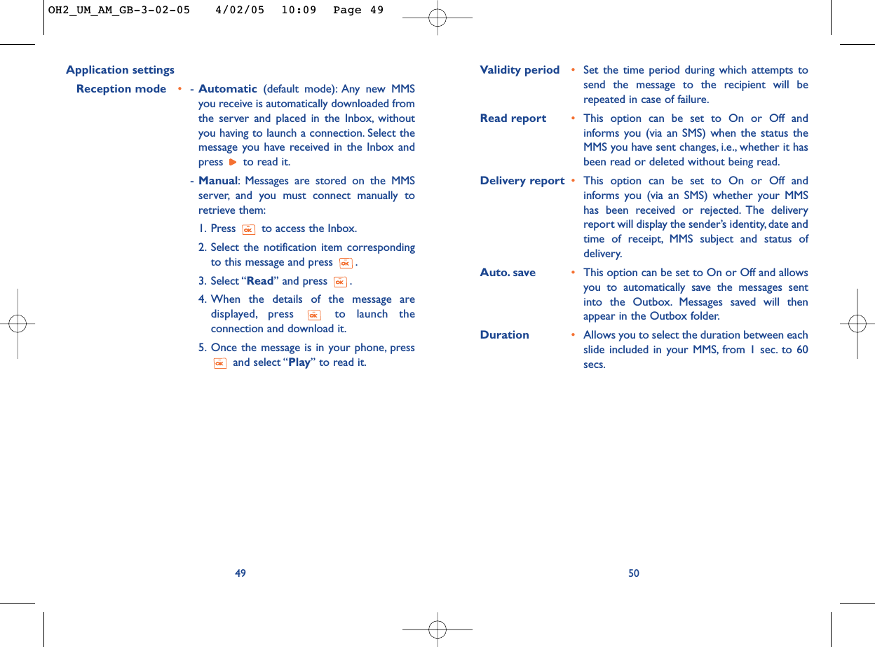 Validity period •Set the time period during which attempts tosend the message to the recipient will berepeated in case of failure.Read report •This option can be set to On or Off andinforms you (via an SMS) when the status theMMS you have sent changes, i.e., whether it hasbeen read or deleted without being read.Delivery report •This option can be set to On or Off andinforms you (via an SMS) whether your MMShas been received or rejected. The deliveryreport will display the sender’s identity, date andtime of receipt, MMS subject and status ofdelivery.Auto. save •This option can be set to On or Off and allowsyou to automatically save the messages sentinto the Outbox. Messages saved will thenappear in the Outbox folder.Duration •Allows you to select the duration between eachslide included in your MMS, from 1 sec. to 60secs.50Application settingsReception mode •-Automatic (default mode): Any new MMSyou receive is automatically downloaded fromthe server and placed in the Inbox, withoutyou having to launch a connection. Select themessage you have received in the Inbox andpress  to read it.-Manual:Messages are stored on the MMSserver, and you must connect manually toretrieve them:1. Press  to access the Inbox.2. Select the notification item correspondingto this message and press  .3. Select “Read” and press  .4. When the details of the message aredisplayed, press to launch theconnection and download it.5. Once the message is in your phone, pressand select “Play” to read it.49OH2_UM_AM_GB-3-02-05   4/02/05  10:09  Page 49