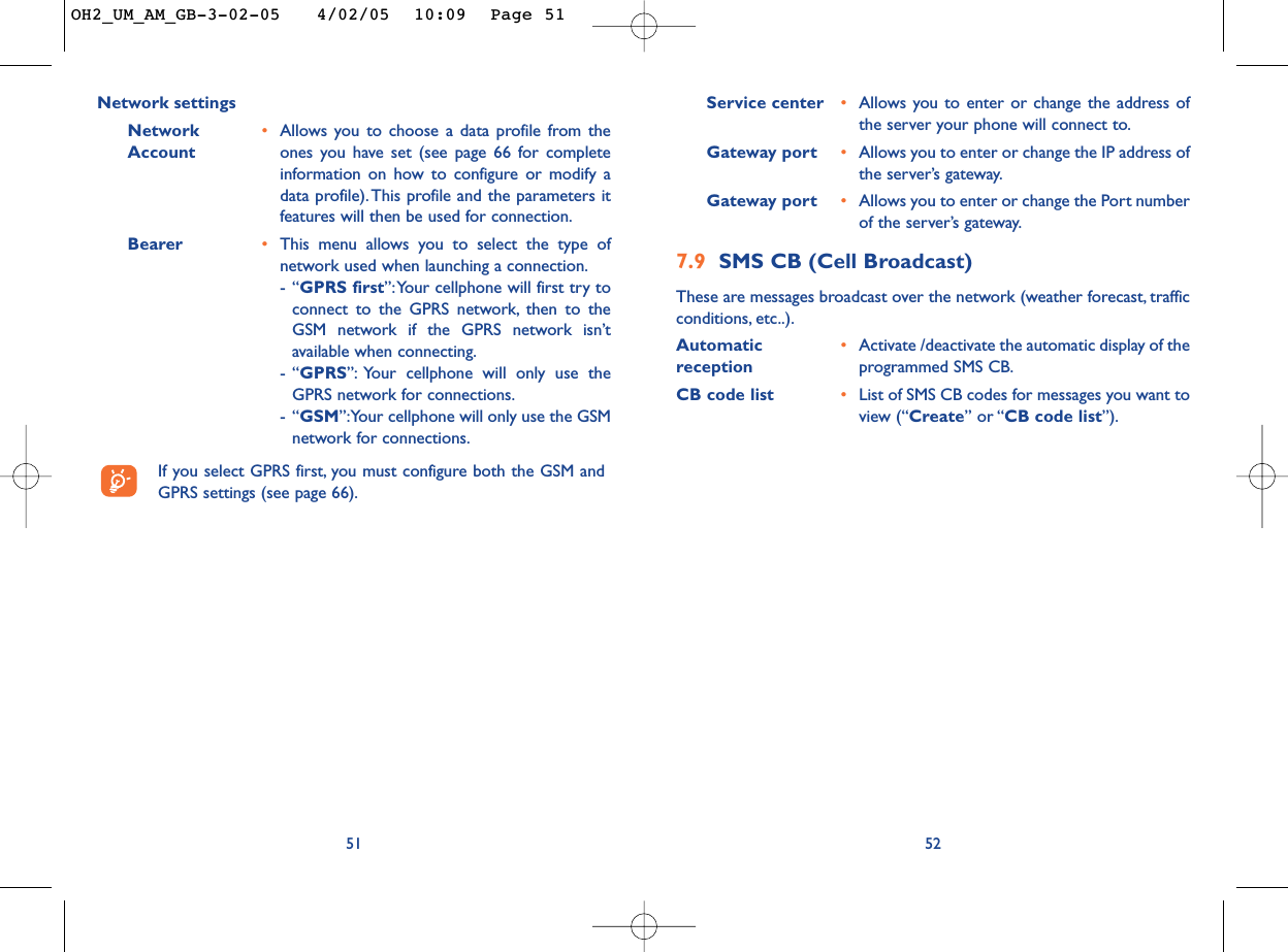 Service center •Allows you to enter or change the address ofthe server your phone will connect to.Gateway port •Allows you to enter or change the IP address ofthe server’s gateway.Gateway port •Allows you to enter or change the Port numberof the server’s gateway.7.9 SMS CB (Cell Broadcast)These are messages broadcast over the network (weather forecast, trafficconditions, etc..).Automatic  •Activate /deactivate the automatic display of the reception programmed SMS CB.CB code list •List of SMS CB codes for messages you want toview (“Create” or “CB code list”).52Network settingsNetwork  •Allows you to choose a data profile from the Account ones you have set (see page 66 for completeinformation on how to configure or modify adata profile).This profile and the parameters itfeatures will then be used for connection.Bearer •This menu allows you to select the type ofnetwork used when launching a connection.-“GPRS first”:Your cellphone will first try toconnect to the GPRS network, then to theGSM network if the GPRS network isn’tavailable when connecting.-“GPRS”: Your cellphone will only use theGPRS network for connections.-“GSM”:Your cellphone will only use the GSMnetwork for connections.If you select GPRS first, you must configure both the GSM andGPRS settings (see page 66).51OH2_UM_AM_GB-3-02-05   4/02/05  10:09  Page 51