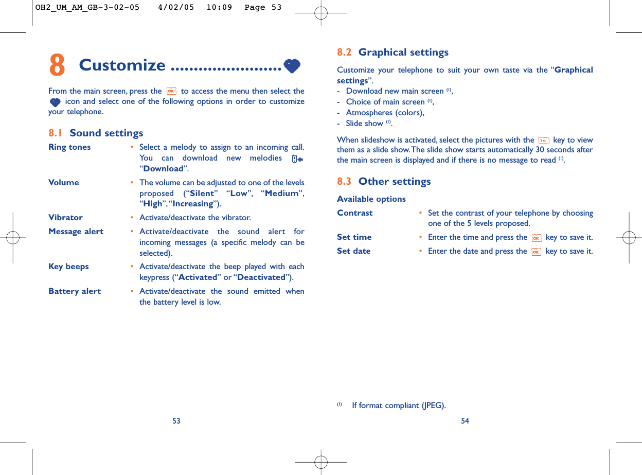 8.2 Graphical settings Customize your telephone to suit your own taste via the “Graphicalsettings”.-Download new main screen (1),-Choice of main screen (1),-Atmospheres (colors),-Slide show (1).When slideshow is activated, select the pictures with the  key to viewthem as a slide show.The slide show starts automatically 30 seconds afterthe main screen is displayed and if there is no message to read (1).8.3 Other settingsAvailable optionsContrast •Set the contrast of your telephone by choosingone of the 5 levels proposed.Set time •Enter the time and press the  key to save it.Set date •Enter the date and press the  key to save it.548Customize ........................From the main screen, press the  to access the menu then select theicon and select one of the following options in order to customizeyour telephone.8.1 Sound settingsRing tones •Select a melody to assign to an incoming call.You can download new melodies “Download”.Volume •The volume can be adjusted to one of the levelsproposed (“Silent” “Low”, “Medium”,“High”,“Increasing”).Vibrator •Activate/deactivate the vibrator.Message alert •Activate/deactivate the sound alert forincoming messages (a specific melody can beselected).Key beeps •Activate/deactivate the beep played with eachkeypress (“Activated” or “Deactivated”).Battery alert •Activate/deactivate the sound emitted whenthe battery level is low.53(1) If format compliant (JPEG).OH2_UM_AM_GB-3-02-05   4/02/05  10:09  Page 53