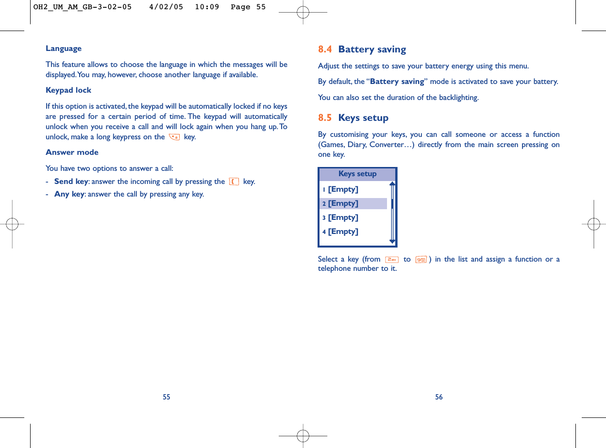 8.4 Battery savingAdjust the settings to save your battery energy using this menu.By default, the “Battery saving” mode is activated to save your battery.You can also set the duration of the backlighting.8.5 Keys setupBy customising your keys, you can call someone or access a function(Games, Diary, Converter…) directly from the main screen pressing onone key.56Keys setup1[Empty]2[Empty]3[Empty]4[Empty]Select a key (from  to  ) in the list and assign a function or atelephone number to it.LanguageThis feature allows to choose the language in which the messages will bedisplayed.You may, however, choose another language if available.Keypad lockIf this option is activated, the keypad will be automatically locked if no keysare pressed for a certain period of time. The keypad will automaticallyunlock when you receive a call and will lock again when you hang up. Tounlock, make a long keypress on the  key.Answer modeYou have two options to answer a call:-Send key:answer the incoming call by pressing the  key.-Any key:answer the call by pressing any key.55OH2_UM_AM_GB-3-02-05   4/02/05  10:09  Page 55