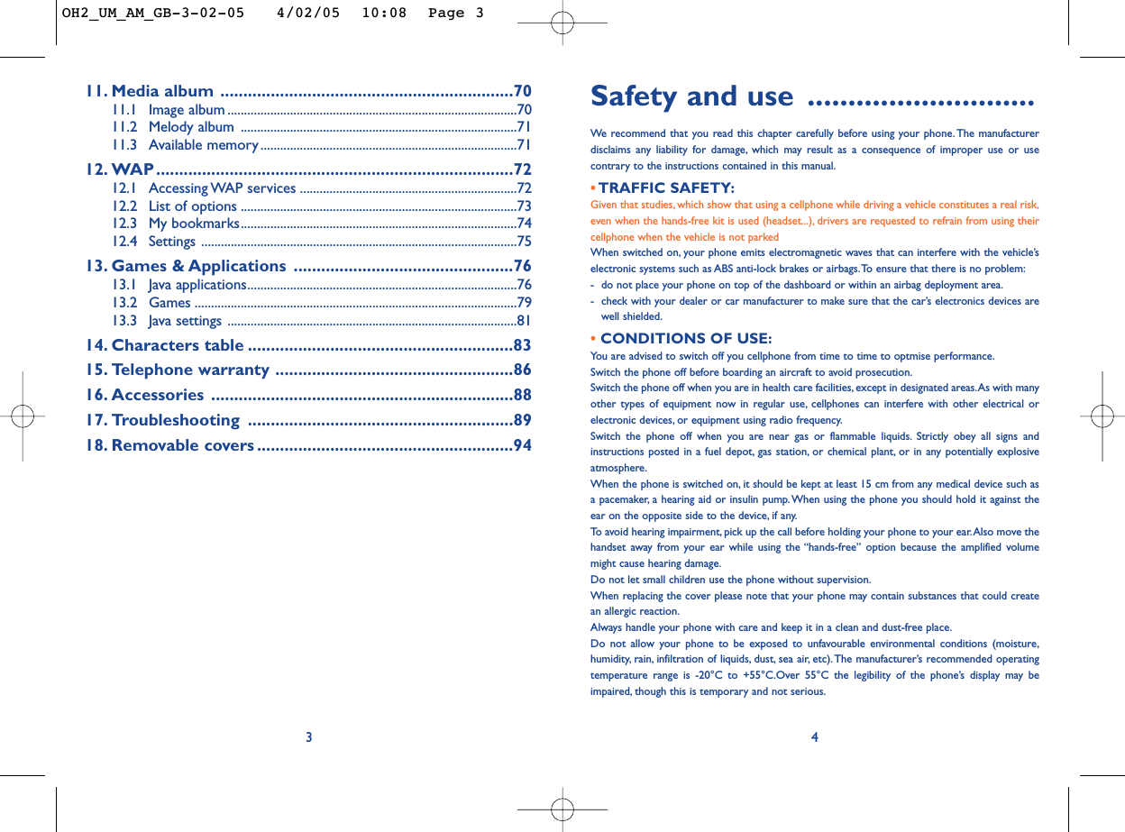 Safety and use ............................We  recommend that you read this chapter carefully before using your phone.The manufacturerdisclaims any liability for damage, which may result as a consequence of improper use or usecontrary to the instructions contained in this manual.• TRAFFIC SAFETY:Given that studies, which show that using a cellphone while driving a vehicle constitutes a real risk,even when the hands-free kit is used (headset...), drivers are requested to refrain from using theircellphone when the vehicle is not parkedWhen switched on, your phone emits electromagnetic waves that can interfere with the vehicle’selectronic systems such as ABS anti-lock brakes or airbags.To ensure that there is no problem:-do not place your phone on top of the dashboard or within an airbag deployment area.-check with your dealer or car manufacturer to make sure that the car’s electronics devices arewell shielded.• CONDITIONS OF USE:You are advised to switch off you cellphone from time to time to optmise performance.Switch the phone off before boarding an aircraft to avoid prosecution.Switch the phone off when you are in health care facilities, except in designated areas.As with manyother types of equipment now in regular use, cellphones can interfere with other electrical orelectronic devices, or equipment using radio frequency.Switch the phone off when you are near gas or flammable liquids. Strictly obey all signs andinstructions posted in a fuel depot, gas station, or chemical plant, or in any potentially explosiveatmosphere.When the phone is switched on, it should be kept at least 15 cm from any medical device such asa pacemaker, a hearing aid or insulin pump.When using the phone you should hold it against theear on the opposite side to the device, if any.To   avoid hearing impairment, pick up the call before holding your phone to your ear.Also move thehandset away from your ear while using the “hands-free” option because the amplified volumemight cause hearing damage.Do not let small children use the phone without supervision.When replacing the cover please note that your phone may contain substances that could createan allergic reaction.Always handle your phone with care and keep it in a clean and dust-free place.Do not allow your phone to be exposed to unfavourable environmental conditions (moisture,humidity, rain, infiltration of liquids, dust, sea air, etc).The manufacturer’s recommended operatingtemperature range is -20°C to +55°C.Over 55°C the legibility of the phone’s display may beimpaired, though this is temporary and not serious.411. Media album ................................................................7011.1 Image album ........................................................................................7011.2 Melody album ....................................................................................7111.3 Available memory ..............................................................................7112. WAP ..............................................................................7212.1 Accessing WAP  services ..................................................................7212.2 List of options ....................................................................................7312.3 My bookmarks....................................................................................7412.4 Settings ................................................................................................7513. Games &amp; Applications ................................................7613.1 Java applications..................................................................................7613.2 Games ..................................................................................................7913.3 Java settings ........................................................................................8114. Characters table ..........................................................8315. Telephone warranty ....................................................8616. Accessories ..................................................................8817. Troubleshooting ..........................................................8918. Removable covers ........................................................943OH2_UM_AM_GB-3-02-05   4/02/05  10:08  Page 3