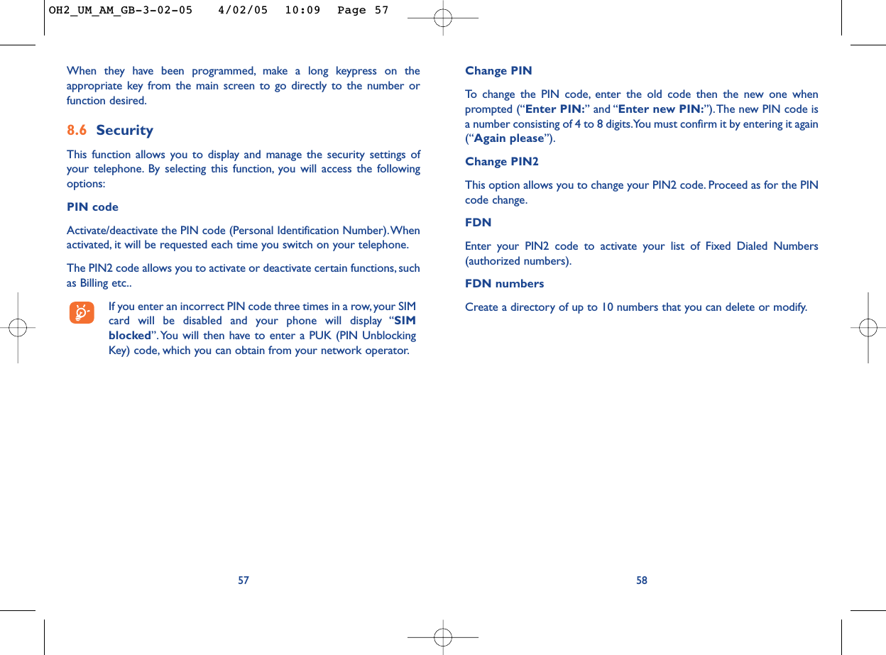 Change PINTo   change the PIN code, enter the old code then the new one whenprompted (“Enter PIN:” and “Enter new PIN:”).The new PIN code isa number consisting of 4 to 8 digits.You must confirm it by entering it again(“Again please”).Change PIN2This option allows you to change your PIN2 code. Proceed as for the PINcode change.FDNEnter your PIN2 code to activate your list of Fixed Dialed Numbers(authorized numbers).FDN numbersCreate a directory of up to 10 numbers that you can delete or modify.5857When they have been programmed, make a long keypress on theappropriate key from the main screen to go directly to the number orfunction desired.8.6 SecurityThis function allows you to display and manage the security settings ofyour telephone. By selecting this function, you will access the followingoptions:PIN code Activate/deactivate the PIN code (Personal Identification Number).Whenactivated, it will be requested each time you switch on your telephone.The PIN2 code allows you to activate or deactivate certain functions, suchas Billing etc..If you enter an incorrect PIN code three times in a row, your SIMcard will be disabled and your phone will display “SIMblocked”. You will then have to enter a PUK (PIN UnblockingKey) code, which you can obtain from your network operator.OH2_UM_AM_GB-3-02-05   4/02/05  10:09  Page 57