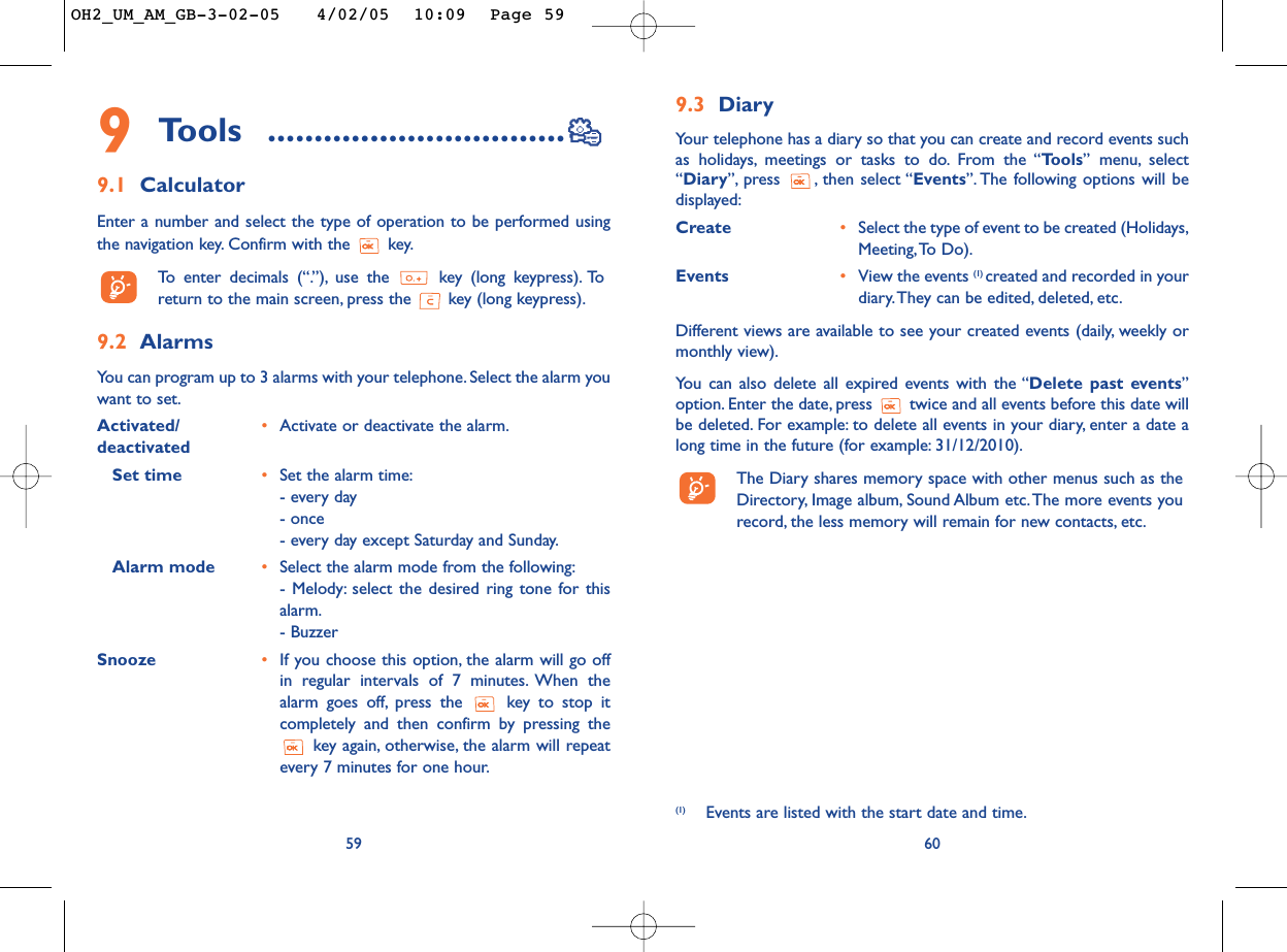 9.3 Diary Your telephone has a diary so that you can create and record events suchas holidays, meetings or tasks to do. From the “Tools” menu, select“Diary”, press , then select “Events”. The following options will bedisplayed:Create •Select the type of event to be created (Holidays,Meeting,To Do).Events •View the events (1) created and recorded in yourdiary.They can be edited, deleted, etc.Different views are available to see your created events (daily, weekly ormonthly view).You can also delete all expired events with the “Delete past events”option. Enter the date, press  twice and all events before this date willbe deleted. For example: to delete all events in your diary, enter a date along time in the future (for example: 31/12/2010).The Diary shares memory space with other menus such as theDirectory, Image album, Sound Album etc. The more events yourecord, the less memory will remain for new contacts, etc.60(1) Events are listed with the start date and time.9Tools ................................9.1 CalculatorEnter a number and select the type of operation to be performed usingthe navigation key. Confirm with the  key.To   enter decimals (“.”), use the  key (long keypress). Toreturn to the main screen, press the  key (long keypress).9.2 Alarms You can program up to 3 alarms with your telephone. Select the alarm youwant to set.Activated/ •Activate or deactivate the alarm.deactivatedSet time •Set the alarm time:- every day- once- every day except Saturday and Sunday.Alarm mode •Select the alarm mode from the following:- Melody: select the desired ring tone for thisalarm.- BuzzerSnooze  •If you choose this option, the alarm will go offin regular intervals of 7 minutes. When thealarm goes off, press the  key to stop itcompletely and then confirm by pressing thekey again, otherwise, the alarm will repeatevery 7 minutes for one hour.59OH2_UM_AM_GB-3-02-05   4/02/05  10:09  Page 59