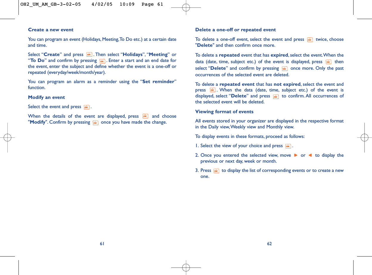Delete a one-off or repeated event To   delete a one-off event, select the event and press  twice, choose&quot;Delete&quot; and then confirm once more.To  delete a repeated event that has expired,select the event.When thedata (date, time, subject etc.) of the event is displayed, press  thenselect “Delete” and confirm by pressing  once more. Only the pastoccurrences of the selected event are deleted.To   delete a repeated event that has not expired,select the event andpress  . When the data (date, time, subject etc.) of the event isdisplayed, select “Delete” and press  to confirm. All occurrences ofthe selected event will be deleted.Viewing format of eventsAll events stored in your organizer are displayed in the respective formatin the Daily view,Weekly view and Monthly view.To   display events in these formats, proceed as follows:1. Select the view of your choice and press  .2. Once you entered the selected view, move  or  to display theprevious or next day, week or month.3. Press  to display the list of corresponding events or to create a newone.62Create a new eventYou can program an event (Holidays, Meeting,To Do etc.) at a certain dateand time.Select “Create” and press  . Then select “Holidays”, “Meeting” or“To  D o ” and confirm by pressing  . Enter a start and an end date forthe event, enter the subject and define whether the event is a one-off orrepeated (everyday/week/month/year).You can program an alarm as a reminder using the “Set reminder”function.Modify an eventSelect the event and press  .When the details of the event are displayed, press  and choose&quot;Modify&quot;. Confirm by pressing  once you have made the change.61OH2_UM_AM_GB-3-02-05   4/02/05  10:09  Page 61