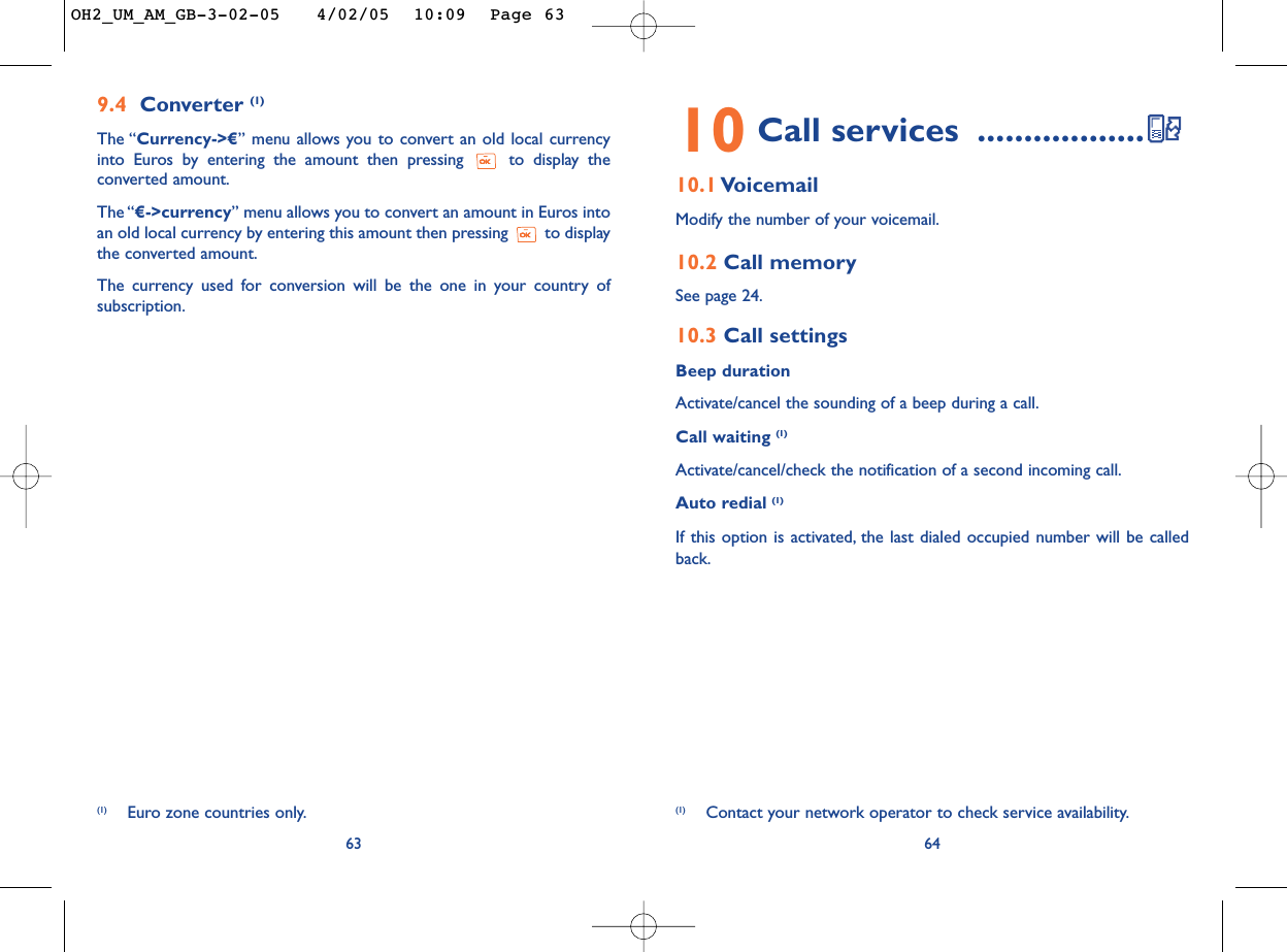 (1) Contact your network operator to check service availability.6410 Call services ..................10.1 VoicemailModify the number of your voicemail.10.2 Call memorySee page 24.10.3 Call settingsBeep durationActivate/cancel the sounding of a beep during a call.Call waiting (1)Activate/cancel/check the notification of a second incoming call.Auto redial (1)If this option is activated, the last dialed occupied number will be calledback.639.4 Converter (1)The “Currency-&gt;€” menu allows you to convert an old local currencyinto Euros by entering the amount then pressing  to display theconverted amount.The “€-&gt;currency” menu allows you to convert an amount in Euros intoan old local currency by entering this amount then pressing  to displaythe converted amount.The currency used for conversion will be the one in your country ofsubscription.(1) Euro zone countries only.OH2_UM_AM_GB-3-02-05   4/02/05  10:09  Page 63