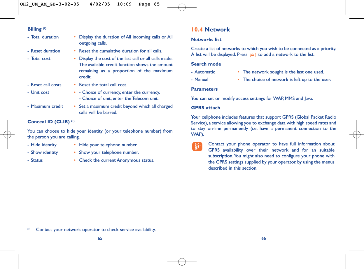 6610.4 NetworkNetworks listCreate a list of networks to which you wish to be connected as a priority.A list will be displayed. Press  to add a network to the list.Search mode-Automatic •The network sought is the last one used.-Manual •The choice of network is left up to the user.ParametersYou can set or modify access settings for WAP, MMS and Java.GPRS attachYour cellphone includes features that support GPRS (Global Packet RadioService), a service allowing you to exchange data with high speed rates andto stay on-line permanently (i.e. have a permanent connection to theWAP).Contact your phone operator to have full information aboutGPRS availability over their network and for an suitablesubscription.You might also need to configure your phone withthe GPRS settings supplied by your operator, by using the menusdescribed in this section.Billing (1)-Total duration •Display the duration of All incoming calls or Alloutgoing calls.-Reset duration •Reset the cumulative duration for all calls.-Total cost •Display the cost of the last call or all calls made.The available credit function shows the amountremaining as a proportion of the maximumcredit.-Reset call costs •Reset the total call cost.-Unit cost •- Choice of currency, enter the currency.- Choice of unit, enter the Telecom unit.-Maximum credit •Set a maximum credit beyond which all chargedcalls will be barred.Conceal ID (CLIR) (1)Yo u can choose to hide your identity (or your telephone number) fromthe person you are calling.-Hide identity •Hide your telephone number.-Show identity •Show your telephone number.-Status •Check the current Anonymous status.65(1) Contact your network operator to check service availability.OH2_UM_AM_GB-3-02-05   4/02/05  10:09  Page 65