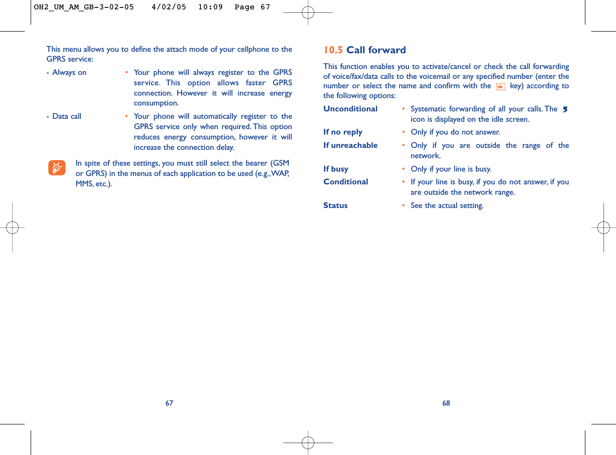 10.5 Call forwardThis function enables you to activate/cancel or check the call forwardingof voice/fax/data calls to the voicemail or any specified number (enter thenumber or select the name and confirm with the  key) according tothe following options:Unconditional •Systematic forwarding of all your calls. The icon is displayed on the idle screen.If no reply •Only if you do not answer.If unreachable •Only if you are outside the range of thenetwork.If busy •Only if your line is busy.Conditional •If your line is busy, if you do not answer, if youare outside the network range.Status •See the actual setting.6867This menu allows you to define the attach mode of your cellphone to theGPRS service:-Always on •Your phone will always register to the GPRSservice. This option allows faster GPRSconnection. However it will increase energyconsumption.-Data call •Your phone will automatically register to theGPRS service only when required. This optionreduces energy consumption, however it willincrease the connection delay.In spite of these settings, you must still select the bearer (GSMor GPRS) in the menus of each application to be used (e.g.,WAP,MMS, etc.).OH2_UM_AM_GB-3-02-05   4/02/05  10:09  Page 67