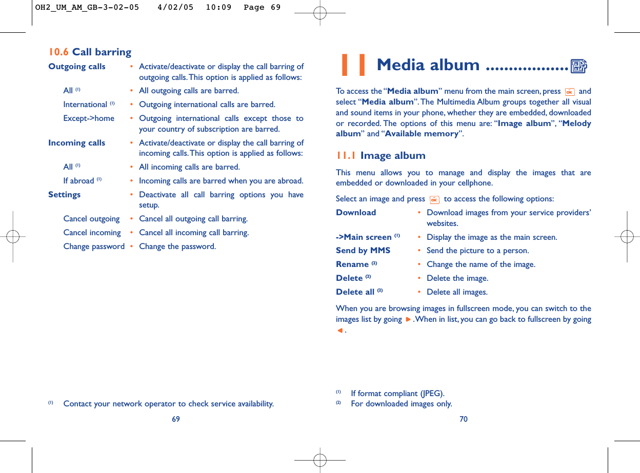 11 Media album ..................To   access the “Media album” menu from the main screen, press  andselect “Media album”. The Multimedia Album groups together all visualand sound items in your phone, whether they are embedded, downloadedor recorded. The options of this menu are: “Image album”, “Melodyalbum” and “Available memory”.11.1 Image albumThis menu allows you to manage and display the images that areembedded or downloaded in your cellphone.Select an image and press  to access the following options:Download  •Download images from your service providers’websites.-&gt;Main screen (1) •Display the image as the main screen.Send by MMS •Send the picture to a person.Rename (2)  •Change the name of the image.Delete (2) •Delete the image.Delete all (2) •Delete all images.When you are browsing images in fullscreen mode, you can switch to theimages list by going  .When in list, you can go back to fullscreen by going.70(1) If format compliant (JPEG).(2) For downloaded images only.6910.6 Call barring Outgoing calls •Activate/deactivate or display the call barring ofoutgoing calls.This option is applied as follows:All (1) •All outgoing calls are barred.International (1) •Outgoing international calls are barred.Except-&gt;home •Outgoing international calls except those toyour country of subscription are barred.Incoming calls •Activate/deactivate or display the call barring ofincoming calls.This option is applied as follows:All (1) •All incoming calls are barred.If abroad (1) •Incoming calls are barred when you are abroad.Settings •Deactivate all call barring options you havesetup.Cancel outgoing •Cancel all outgoing call barring.Cancel incoming •Cancel all incoming call barring.Change password •Change the password.(1) Contact your network operator to check service availability.OH2_UM_AM_GB-3-02-05   4/02/05  10:09  Page 69