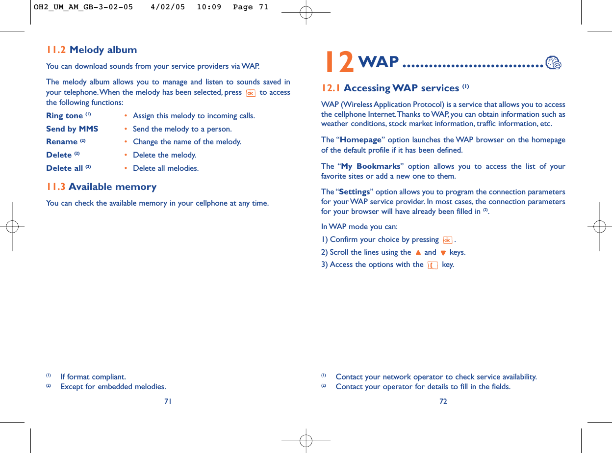 7212WAP ................................12.1 Accessing WAP  services  (1)WAP (Wireless Application Protocol) is a service that allows you to accessthe cellphone Internet.Thanks to WAP, you can obtain information such asweather conditions, stock market information, traffic information, etc.The “Homepage” option launches the WAP browser on the homepageof the default profile if it has been defined.The “My Bookmarks” option allows you to access the list of yourfavorite sites or add a new one to them.The “Settings” option allows you to program the connection parametersfor your WAP service provider. In most cases, the connection parametersfor your browser will have already been filled in (2).In WAP mode you can:1) Confirm your choice by pressing  .2) Scroll the lines using the  and  keys.3) Access the options with the  key.(1) Contact your network operator to check service availability.(2) Contact your operator for details to fill in the fields.7111.2 Melody albumYou can download sounds from your service providers via WAP.The melody album allows you to manage and listen to sounds saved inyour telephone.When the melody has been selected, press  to accessthe following functions:Ring tone (1) •Assign this melody to incoming calls.Send by MMS •Send the melody to a person.Rename (2) •Change the name of the melody.Delete (2) •Delete the melody.Delete all (2) •Delete all melodies.11.3 Available memory You can check the available memory in your cellphone at any time.(1) If format compliant.(2) Except for embedded melodies.OH2_UM_AM_GB-3-02-05   4/02/05  10:09  Page 71