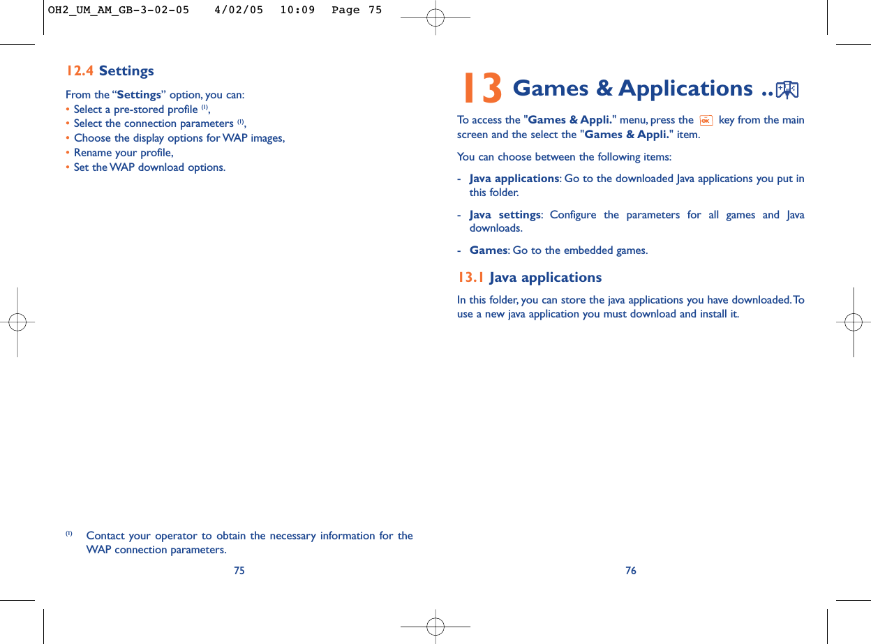 13 Games &amp; Applications ..To   access the &quot;Games &amp; Appli.&quot; menu, press the  key from the mainscreen and the select the &quot;Games &amp; Appli.&quot; item.You can choose between the following items:-Java applications:Go to the downloaded Java applications you put inthis folder.-Java settings:Configure the parameters for all games and Javadownloads.-Games:Go to the embedded games.13.1 Java applicationsIn this folder, you can store the java applications you have downloaded.Touse a new java application you must download and install it.7612.4 SettingsFrom the “Settings” option, you can:•Select a pre-stored profile (1),•Select the connection parameters (1),•Choose the display options for WAP images,•Rename your profile,•Set the WAP download options.75(1) Contact your operator to obtain the necessary information for theWAP connection parameters.OH2_UM_AM_GB-3-02-05   4/02/05  10:09  Page 75