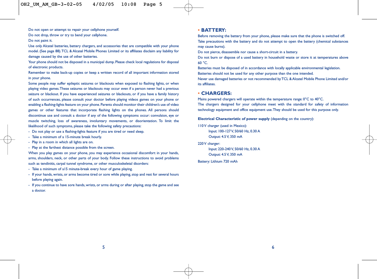 • BATTERY:Before removing the battery from your phone, please make sure that the phone is switched off.Ta ke  precautions with the battery and do not attempt to open the battery (chemical substancesmay cause burns).Do not pierce, disassemble nor cause a short-circuit in a battery.Do not burn or dispose of a used battery in household waste or store it at temperatures above60 °C.Batteries must be disposed of in accordance with locally applicable environmental legislation.Batteries should not be used for any other purpose than the one intended.Never use damaged batteries or not recommended by TCL &amp; Alcatel Mobile Phone Limited and/orits affiliates.• CHARGERS:Mains powered chargers will operate within the temperature range: 0°C to 40°C.The chargers designed for your cellphone meet with the standard for safety of informationtechnology equipment and office equipment use. They should be used for this purpose only.Electrical Characteristic of power supply (depending on the country):110 V charger (used in Mexico):Input: 100-127 V, 50/60  Hz, 0.30 AOutput: 4.5 V, 350  mA220 V  charger:Input: 220-240 V, 50/60  Hz, 0.30 AOutput: 4.5 V, 350  mABattery: Lithium 720 mAh6Do not open or attempt to repair your cellphone yourself.Do not drop, throw or try to bend your cellphone.Do not paint it.Use only Alcatel batteries, battery chargers, and accessories that are compatible with your phonemodel. (See page 88).TCL &amp; Alcatel Mobile Phones Limited or its affiliates disclaim any liability fordamage caused by the use of other batteries.Your phone should not be disposed in a municipal dump. Please check local regulations for disposalof electronic products.Remember to make back-up copies or keep a written record of all important information storedin your phone.Some people may suffer epileptic seizures or blackouts when exposed to flashing lights, or whenplaying video games.These seizures or blackouts may occur even if a person never had a previousseizure or blackout. If you have experienced seizures or blackouts, or if you have a family historyof such occurrences, please consult your doctor before playing videos games on your phone orenabling a flashing-lights feature on your phone.Parents should monitor their children’s use of videogames or other features that incorporate flashing lights on the phones. All persons shoulddiscontinue use and consult a doctor if any of the following symptoms occur: convulsion, eye ormuscle twitching, loss of awareness, involuntary movements, or disorientation. To limit thelikelihood of such symptoms, please take the following safety precautions:-Do not play or use a flashing-lights feature if you are tired or need sleep.-Take a minimum of a 15-minute break hourly.-Play in a room in which all lights are on.-Play at the farthest distance possible from the screen.When you play games on your phone, you may experience occasional discomfort in your hands,arms, shoulders, neck, or other parts of your body. Follow these instructions to avoid problemssuch as tendinitis, carpal tunnel syndrome, or other musculoskeletal disorders:-Take a minimum of a15 minute-break every hour of game playing.-If your hands, wrists, or arms become tired or sore while playing, stop and rest for several hoursbefore playing again.-If you continue to have sore hands, wrists, or arms during or after playing, stop the game and seea doctor.5OH2_UM_AM_GB-3-02-05   4/02/05  10:08  Page 5