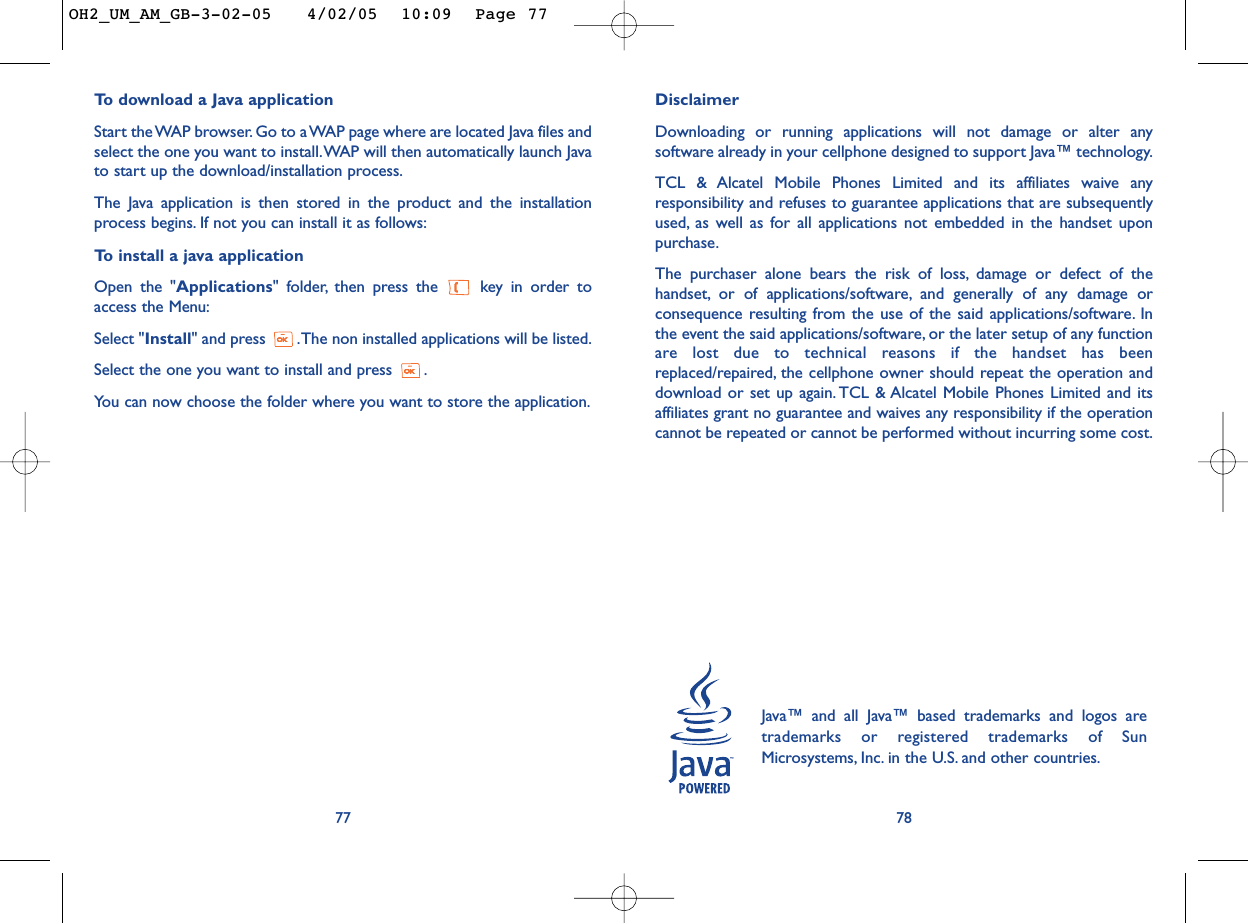 DisclaimerDownloading or running applications will not damage or alter anysoftware already in your cellphone designed to support Java™ technology.TCL &amp; Alcatel Mobile Phones Limited and its affiliates waive anyresponsibility and refuses to guarantee applications that are subsequentlyused, as well as for all applications not embedded in the handset uponpurchase.The purchaser alone bears the risk of loss, damage or defect of thehandset, or of applications/software, and generally of any damage orconsequence resulting from the use of the said applications/software. Inthe event the said applications/software, or the later setup of any functionare lost due to technical reasons if the handset has beenreplaced/repaired, the cellphone owner should repeat the operation anddownload or set up again. TCL &amp; Alcatel Mobile Phones Limited and itsaffiliates grant no guarantee and waives any responsibility if the operationcannot be repeated or cannot be performed without incurring some cost.78Java™ and all Java™ based trademarks and logos aretrademarks or registered trademarks of SunMicrosystems, Inc. in the U.S. and other countries.To   download a Java applicationStart the WAP browser. Go to a WAP page where are located Java files andselect the one you want to install.WAP will then automatically launch Javato start up the download/installation process.The Java application is then stored in the product and the installationprocess begins. If not you can install it as follows:To   install a java applicationOpen the &quot;Applications&quot; folder, then press the  key in order toaccess the Menu:Select &quot;Install&quot; and press  .The non installed applications will be listed.Select the one you want to install and press  .You can now choose the folder where you want to store the application.77OH2_UM_AM_GB-3-02-05   4/02/05  10:09  Page 77