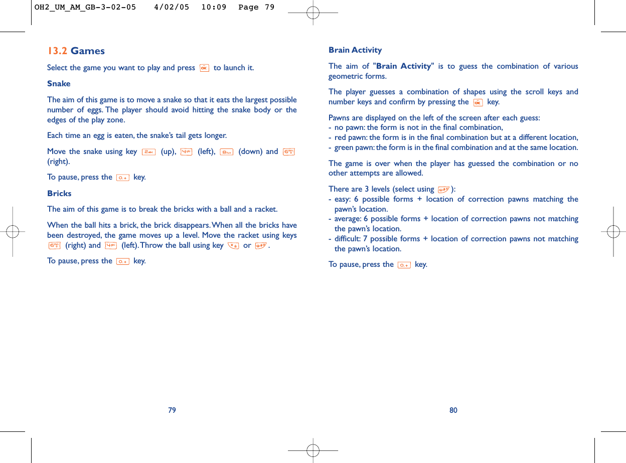 Brain ActivityThe aim of &quot;Brain Activity&quot; is to guess the combination of variousgeometric forms.The player guesses a combination of shapes using the scroll keys andnumber keys and confirm by pressing the  key.Pawns are displayed on the left of the screen after each guess:-no pawn: the form is not in the final combination,-red pawn: the form is in the final combination but at a different location,-green pawn: the form is in the final combination and at the same location.The game is over when the player has guessed the combination or noother attempts are allowed.There are 3 levels (select using  ):-easy: 6 possible forms + location of correction pawns matching thepawn’s location.-average: 6 possible forms + location of correction pawns not matchingthe pawn’s location.-difficult: 7 possible forms + location of correction pawns not matchingthe pawn’s location.To   pause, press the  key.8013.2 GamesSelect the game you want to play and press  to launch it.SnakeThe aim of this game is to move a snake so that it eats the largest possiblenumber of eggs. The player should avoid hitting the snake body or theedges of the play zone.Each time an egg is eaten, the snake’s tail gets longer.Move the snake using key  (up), (left), (down) and (right).To   pause, press the  key.BricksThe aim of this game is to break the bricks with a ball and a racket.When the ball hits a brick, the brick disappears.When all the bricks havebeen destroyed, the game moves up a level. Move the racket using keys(right) and  (left).Throw the ball using key  or  .To   pause, press the  key.79OH2_UM_AM_GB-3-02-05   4/02/05  10:09  Page 79