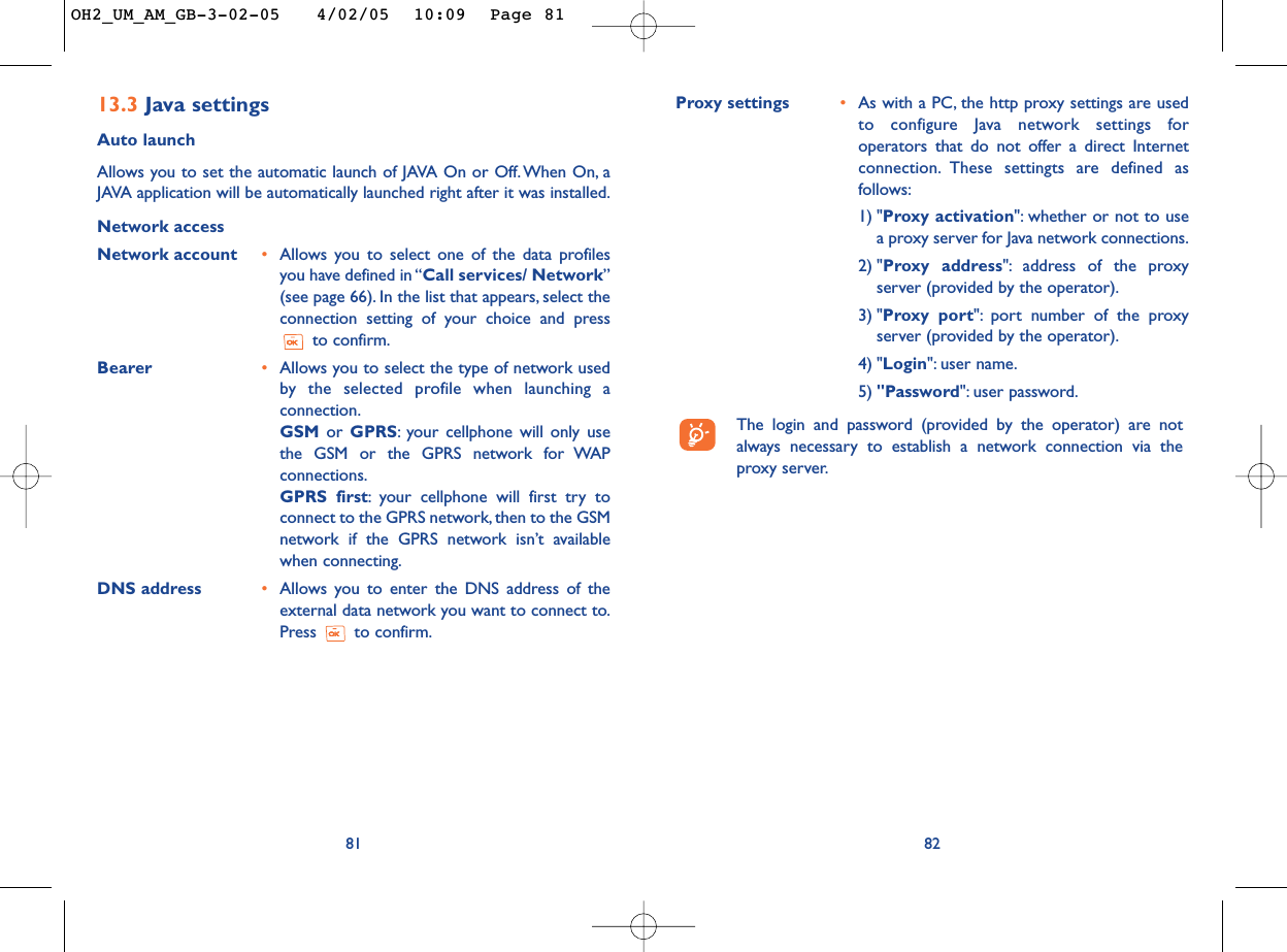 Proxy settings •As with a PC, the http proxy settings are usedto configure Java network settings foroperators that do not offer a direct Internetconnection. These settingts are defined asfollows:1) &quot;Proxy activation&quot;: whether or not to usea proxy server for Java network connections.2) &quot;Proxy address&quot;: address of the proxyserver (provided by the operator).3) &quot;Proxy port&quot;: port number of the proxyserver (provided by the operator).4) &quot;Login&quot;: user name.5) &quot;Password&quot;: user password.The login and password (provided by the operator) are notalways necessary to establish a network connection via theproxy server.8213.3 Java settingsAuto launch Allows you to set the automatic launch of JAVA On or Off. When On, aJAVA application will be automatically launched right after it was installed.Network accessNetwork account •Allows you to select one of the data profilesyou have defined in “Call services/ Network”(see page 66). In the list that appears, select theconnection setting of your choice and pressto confirm.Bearer •Allows you to select the type of network usedby  the selected profile when launching aconnection.GSM or  GPRS:your cellphone will only usethe GSM or the GPRS network for WAPconnections.GPRS first:your cellphone will first try toconnect to the GPRS network, then to the GSMnetwork if the GPRS network isn’t availablewhen connecting.DNS address •Allows you to enter the DNS address of theexternal data network you want to connect to.Press to confirm.81OH2_UM_AM_GB-3-02-05   4/02/05  10:09  Page 81