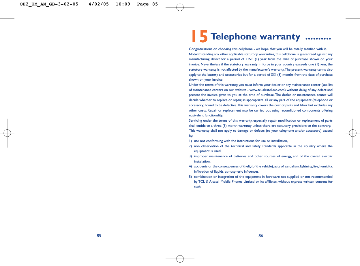 868515Telephone warranty ..........Congratulations on choosing this cellphone - we hope that you will be totally satisfied with it.Notwithstanding any other applicable statutory warranties, this cellphone is guaranteed against anymanufacturing defect for a period of ONE (1) year from the date of purchase shown on yourinvoice. Nevertheless if the statutory warranty in force in your country exceeds one (1) year, thestatutory warranty is not affected by the manufacturer’s warranty.The present warranty terms alsoapply to the battery and accessories but for a period of SIX (6) months from the date of purchaseshown on your invoice.Under the terms of this warranty, you must inform your dealer or any maintenance center (see listof maintenance centers on our website - www.tcl-alcatel-mp.com) without delay, of any defect andpresent the invoice given to you at the time of purchase. The dealer or maintenance center willdecide whether to replace or repair, as appropriate, all or any part of the equipment (telephone oraccessory) found to be defective.This warranty covers the cost of parts and labor but excludes anyother costs. Repair or replacement may be carried out using reconditioned components offeringequivalent functionality.Servicing under the terms of this warranty, especially repair, modification or replacement of partsshall entitle to a three (3) month warranty unless there are statutory provisions to the contrary.This warranty shall not apply to damage or defects (to your telephone and/or accessory) causedby:1) use not conforming with the instructions for use or installation,2) non observation of the technical and safety standards applicable in the country where theequipment is used,3) improper maintenance of batteries and other sources of energy, and of the overall electricinstallation,4) accidents or the consequences of theft,(of the vehicle), acts of vandalism, lightning, fire, humidity,infiltration of liquids, atmospheric influences,5) combination or integration of the equipment in hardware not supplied or not recommendedby TCL &amp; Alcatel Mobile Phones Limited or its affiliates, without express written consent forsuch,OH2_UM_AM_GB-3-02-05   4/02/05  10:09  Page 85