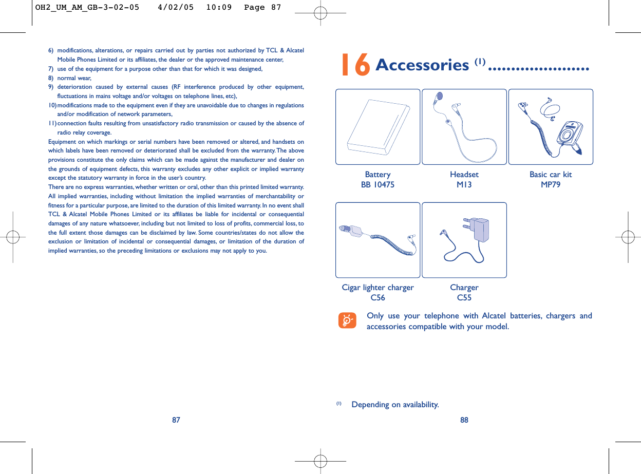 8816Accessories (1) ......................(1) Depending on availability.Only use your telephone with Alcatel batteries, chargers andaccessories compatible with your model.BatteryBB 10475HeadsetM13Cigar lighter chargerC56ChargerC55Basic car kitMP79876) modifications, alterations, or repairs carried out by parties not authorized by TCL &amp; AlcatelMobile Phones Limited or its affiliates, the dealer or the approved maintenance center,7) use of the equipment for a purpose other than that for which it was designed,8) normal wear,9) deterioration caused by external causes (RF interference produced by other equipment,fluctuations in mains voltage and/or voltages on telephone lines, etc),10)modifications made to the equipment even if they are unavoidable due to changes in regulationsand/or modification of network parameters,11)connection faults resulting from unsatisfactory radio transmission or caused by the absence ofradio relay coverage.Equipment on which markings or serial numbers have been removed or altered, and handsets onwhich labels have been removed or deteriorated shall be excluded from the warranty. The aboveprovisions constitute the only claims which can be made against the manufacturer and dealer onthe grounds of equipment defects, this warranty excludes any other explicit or implied warrantyexcept the statutory warranty in force in the user’s country.There are no express warranties, whether written or oral, other than this printed limited warranty.All implied warranties, including without limitation the implied warranties of merchantability orfitness for a particular purpose, are limited to the duration of this limited warranty. In no event shallTCL &amp; Alcatel Mobile Phones Limited or its affiliates be liable for incidental or consequentialdamages of any nature whatsoever, including but not limited to loss of profits, commercial loss, tothe full extent those damages can be disclaimed by law. Some countries/states do not allow theexclusion or limitation of incidental or consequential damages, or limitation of the duration ofimplied warranties, so the preceding limitations or exclusions may not apply to you.OH2_UM_AM_GB-3-02-05   4/02/05  10:09  Page 87