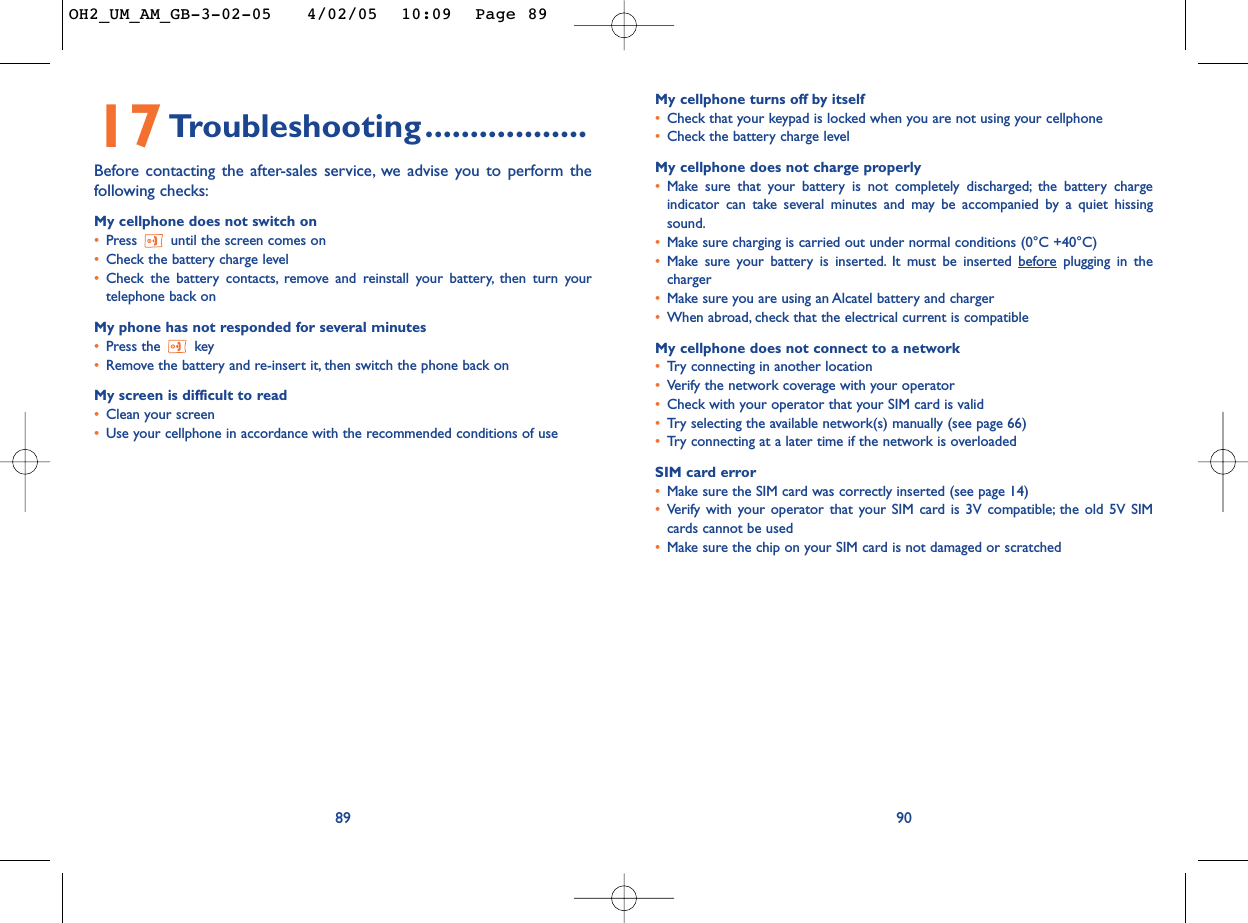 My cellphone turns off by itself•Check that your keypad is locked when you are not using your cellphone•Check the battery charge levelMy cellphone does not charge properly•Make sure that your battery is not completely discharged; the battery chargeindicator can take several minutes and may be accompanied by a quiet hissingsound.•Make sure charging is carried out under normal conditions (0°C +40°C)•Make sure your battery is inserted. It must be inserted beforeplugging in thecharger•Make sure you are using an Alcatel battery and charger•When abroad, check that the electrical current is compatibleMy cellphone does not connect to a network•Tr y connecting in another location•Verify the network coverage with your operator•Check with your operator that your SIM card is valid•Tr y selecting the available network(s) manually (see page 66)•Tr y connecting at a later time if the network is overloadedSIM card error•Make sure the SIM card was correctly inserted (see page 14)•Verify with your operator that your SIM card is 3V compatible; the old 5V SIMcards cannot be used•Make sure the chip on your SIM card is not damaged or scratched9017Troubleshooting..................Before contacting the after-sales service, we advise you to perform thefollowing checks:My cellphone does not switch on•Press  until the screen comes on•Check the battery charge level•Check the battery contacts, remove and reinstall your battery, then turn yourtelephone back onMy phone has not responded for several minutes•Press the  key•Remove the battery and re-insert it, then switch the phone back on My screen is difficult to read•Clean your screen•Use your cellphone in accordance with the recommended conditions of use89OH2_UM_AM_GB-3-02-05   4/02/05  10:09  Page 89