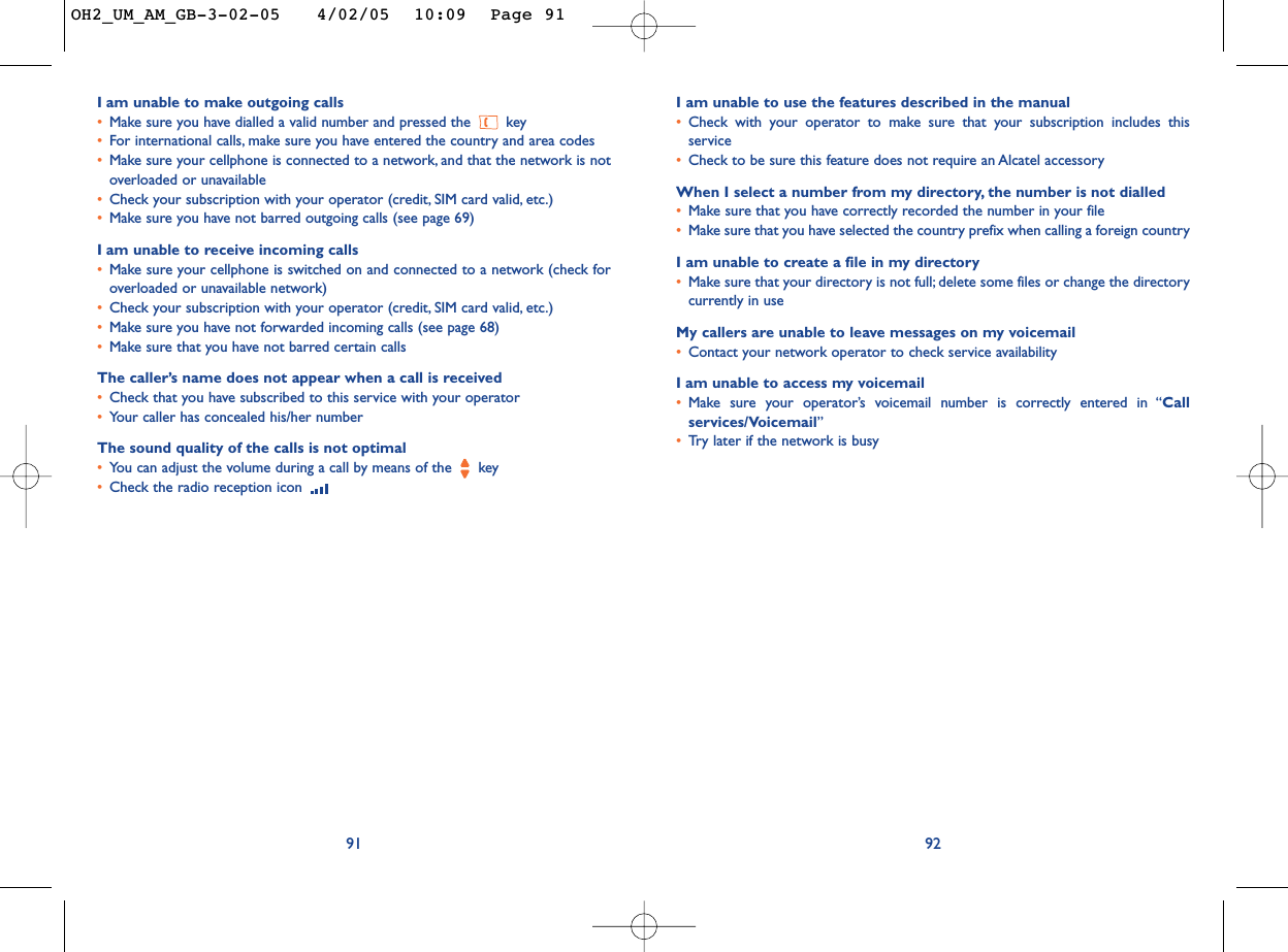 I am unable to use the features described in the manual•Check with your operator to make sure that your subscription includes thisservice•Check to be sure this feature does not require an Alcatel accessoryWhen I select a number from my directory, the number is not dialled•Make sure that you have correctly recorded the number in your file•Make sure that you have selected the country prefix when calling a foreign countryI am unable to create a file in my directory•Make sure that your directory is not full; delete some files or change the directorycurrently in useMy callers are unable to leave messages on my voicemail•Contact your network operator to check service availabilityIam unable to access my voicemail•Make sure your operator’s voicemail number is correctly entered in “Callservices/Voicemail”•Tr y later if the network is busy92Iam unable to make outgoing calls•Make sure you have dialled a valid number and pressed the key•For international calls, make sure you have entered the country and area codes•Make sure your cellphone is connected to a network, and that the network is notoverloaded or unavailable•Check your subscription with your operator (credit, SIM card valid, etc.)•Make sure you have not barred outgoing calls (see page 69)Iam unable to receive incoming calls•Make sure your cellphone is switched on and connected to a network (check foroverloaded or unavailable network)•Check your subscription with your operator (credit, SIM card valid, etc.)•Make sure you have not forwarded incoming calls (see page 68)•Make sure that you have not barred certain callsThe caller’s name does not appear when a call is received•Check that you have subscribed to this service with your operator•Your caller has concealed his/her numberThe sound quality of the calls is not optimal•You can adjust the volume during a call by means of the  key•Check the radio reception icon 91OH2_UM_AM_GB-3-02-05   4/02/05  10:09  Page 91