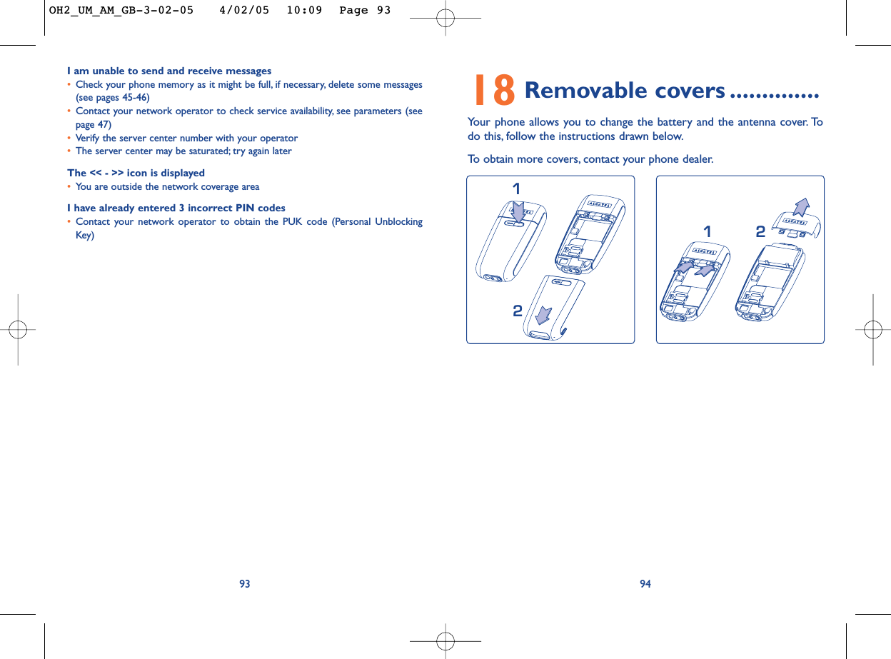 9418 Removable covers ..............Your phone allows you to change the battery and the antenna cover. Todo this, follow the instructions drawn below.To   obtain more covers, contact your phone dealer.2112I am unable to send and receive messages•Check your phone memory as it might be full, if necessary, delete some messages(see pages 45-46)•Contact your network operator to check service availability, see parameters (seepage 47)•Verify the server center number with your operator•The server center may be saturated; try again laterThe &lt;&lt; - &gt;&gt; icon is displayed•You are outside the network coverage areaI have already entered 3 incorrect PIN codes•Contact your network operator to obtain the PUK code (Personal UnblockingKey)93OH2_UM_AM_GB-3-02-05   4/02/05  10:09  Page 93