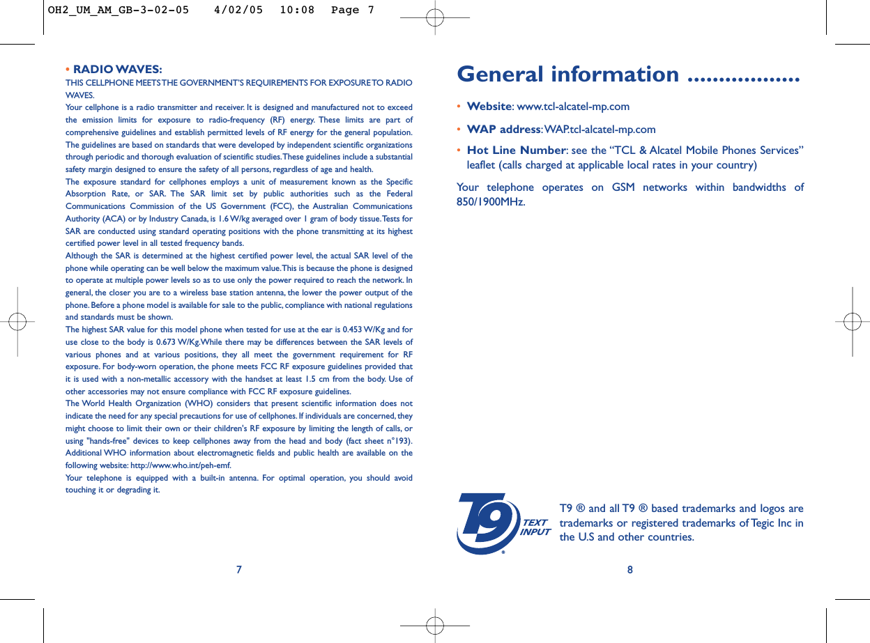 General information ..................•Website:www.tcl-alcatel-mp.com•WAP address:WAP.tcl-alcatel-mp.com•Hot Line Number:see the “TCL &amp; Alcatel Mobile Phones Services”leaflet (calls charged at applicable local rates in your country)Your telephone operates on GSM networks within bandwidths of850/1900MHz.8• RADIO WAVES:THIS CELLPHONE MEETS THE GOVERNMENT’S REQUIREMENTS FOR EXPOSURE TO RADIOWAVES.Your cellphone is a radio transmitter and receiver. It is designed and manufactured not to exceedthe emission limits for exposure to radio-frequency (RF) energy. These limits are part ofcomprehensive guidelines and establish permitted levels of RF energy for the general population.The guidelines are based on standards that were developed by independent scientific organizationsthrough periodic and thorough evaluation of scientific studies.These guidelines include a substantialsafety margin designed to ensure the safety of all persons, regardless of age and health.The exposure standard for cellphones employs a unit of measurement known as the SpecificAbsorption Rate, or SAR. The SAR limit set by public authorities such as the FederalCommunications Commission of the US Government (FCC), the Australian CommunicationsAuthority (ACA) or by Industry Canada, is 1.6 W/kg averaged over 1 gram of body tissue.Tests forSAR are conducted using standard operating positions with the phone transmitting at its highestcertified power level in all tested frequency bands.Although the SAR is determined at the highest certified power level, the actual SAR level of thephone while operating can be well below the maximum value.This is because the phone is designedto operate at multiple power levels so as to use only the power required to reach the network. Ingeneral, the closer you are to a wireless base station antenna, the lower the power output of thephone. Before a phone model is available for sale to the public, compliance with national regulationsand standards must be shown.The highest SAR value for this model phone when tested for use at the ear is 0.453 W/Kg and foruse close to the body is 0.673 W/Kg.While there may be differences between the SAR levels ofvarious phones and at various positions, they all meet the government requirement for RFexposure. For body-worn operation, the phone meets FCC RF exposure guidelines provided thatit is used with a non-metallic accessory with the handset at least 1.5 cm from the body. Use ofother accessories may not ensure compliance with FCC RF exposure guidelines.The World Health Organization (WHO) considers that present scientific information does notindicate the need for any special precautions for use of cellphones. If individuals are concerned, theymight choose to limit their own or their children&apos;s RF exposure by limiting the length of calls, orusing &quot;hands-free&quot; devices to keep cellphones away from the head and body (fact sheet n°193).Additional WHO information about electromagnetic fields and public health are available on thefollowing website: http://www.who.int/peh-emf.Your telephone is equipped with a built-in antenna. For optimal operation, you should avoidtouching it or degrading it.7®T9 ® and all T9 ® based trademarks and logos aretrademarks or registered trademarks of Tegic Inc inthe U.S and other countries.OH2_UM_AM_GB-3-02-05   4/02/05  10:08  Page 7