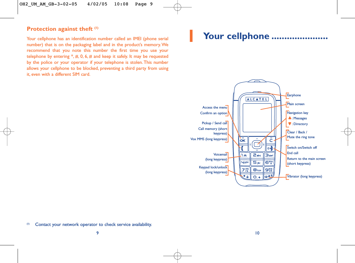 101Your cellphone ......................Navigation key:Messages:DirectoryMain screenSwitch on/Switch offEnd callReturn to the main screen(short keypress)EarphonePickup / Send callCall memory (shortkeypress)Vox MMS (long keypress)Voicemail(long keypress)Access the menuConfirm an optionClear / Back / Mute the ring toneKeypad lock/unlock(long keypress)Vibrator (long keypress)Protection against theft (1)Your cellphone has an identification number called an IMEI (phone serialnumber) that is on the packaging label and in the product’s memory. Werecommend that you note this number the first time you use yourtelephone by entering *, #, 0, 6, # and keep it safely. It may be requestedby the police or your operator if your telephone is stolen. This numberallows your cellphone to be blocked, preventing a third party from usingit, even with a different SIM card.9(1) Contact your network operator to check service availability.OH2_UM_AM_GB-3-02-05   4/02/05  10:08  Page 9