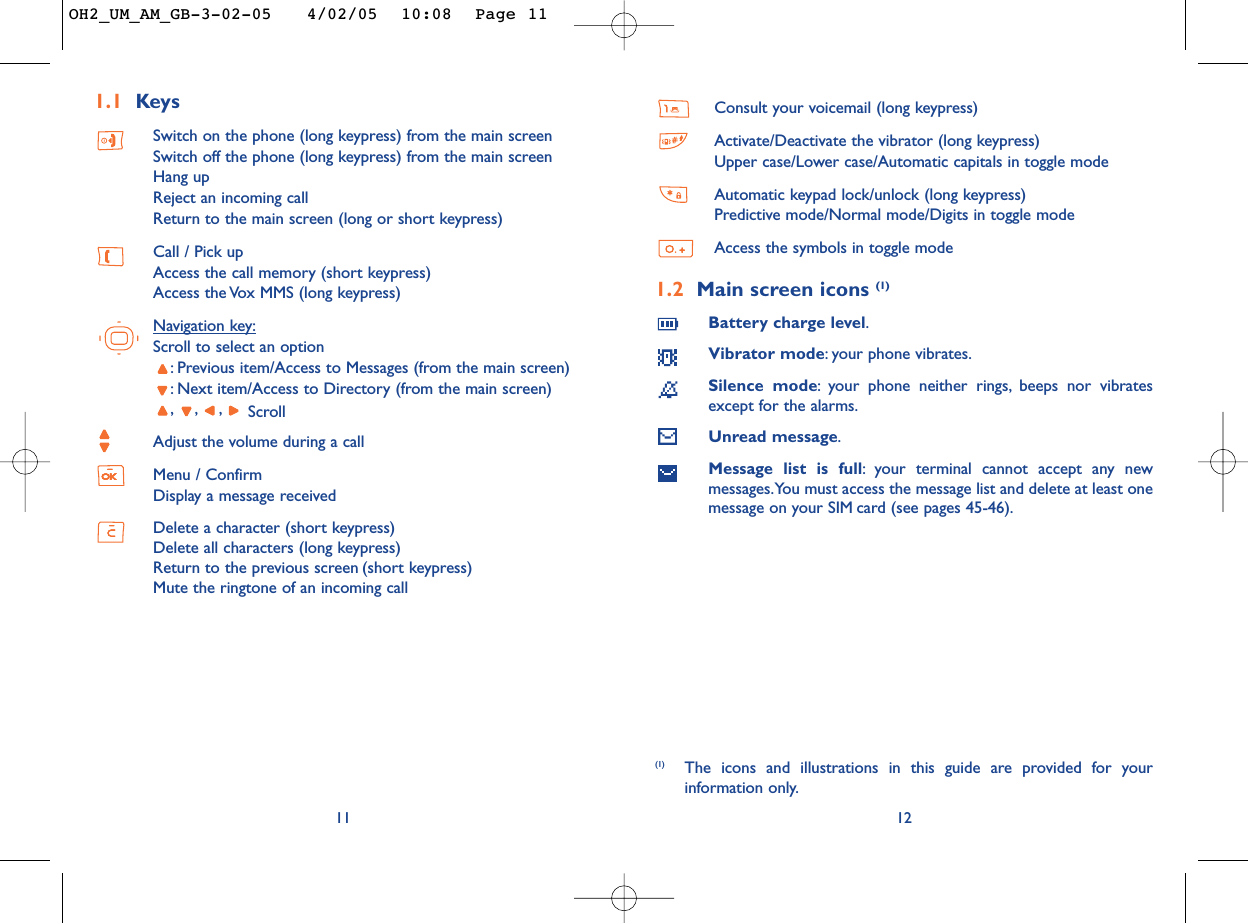 Consult your voicemail (long keypress)Activate/Deactivate the vibrator (long keypress)Upper case/Lower case/Automatic capitals in toggle modeAutomatic keypad lock/unlock (long keypress)Predictive mode/Normal mode/Digits in toggle modeAccess the symbols in toggle mode1.2 Main screen icons (1)Battery charge level.Vibrator mode:your phone vibrates.Silence mode:your phone neither rings, beeps nor vibratesexcept for the alarms.Unread message.Message list is full:your terminal cannot accept any newmessages.You must access the message list and delete at least onemessage on your SIM card (see pages 45-46).12(1) The icons and illustrations in this guide are provided for yourinformation only.1.1 KeysSwitch on the phone (long keypress) from the main screenSwitch off the phone (long keypress) from the main screenHang upReject an incoming callReturn to the main screen (long or short keypress)Call / Pick upAccess the call memory (short keypress)Access the Vox MMS (long keypress)Navigation key:Scroll to select an option:Previous item/Access to Messages (from the main screen):Next item/Access to Directory (from the main screen),,, ScrollAdjust the volume during a callMenu / ConfirmDisplay a message receivedDelete a character (short keypress)Delete all characters (long keypress)Return to the previous screen (short keypress)Mute the ringtone of an incoming call11OH2_UM_AM_GB-3-02-05   4/02/05  10:08  Page 11