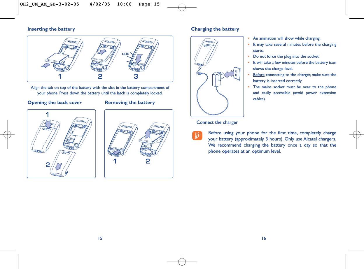 16•An animation will show while charging.•It may take several minutes before the chargingstarts.•Do not force the plug into the socket.•It will take a few minutes before the battery iconshows the charge level.•Beforeconnecting to the charger, make sure thebattery is inserted correctly.•The mains socket must be near to the phoneand easily accessible (avoid power extensioncables).Charging the battery Connect the charger15Inserting the battery231Align the tab on top of the battery with the slot in the battery compartment ofyour phone. Press down the battery until the latch is completely locked.Opening the back cover Removing the battery12Before using your phone for the first time, completely chargeyour battery (approximately 3 hours). Only use Alcatel chargers.We  recommend charging the battery once a day so that thephone operates at an optimum level.21OH2_UM_AM_GB-3-02-05   4/02/05  10:08  Page 15