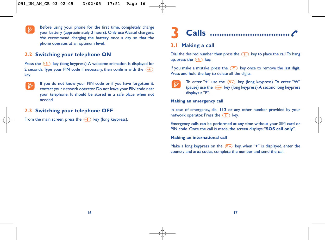 3Calls ..................................3.1 Making a callDial the desired number then press the  key to place the call.To hangup, press the  key.If you make a mistake, press the  key once to remove the last digit.Press and hold the key to delete all the digits.To   enter “+” use the key (long keypress). To enter “W”(pause) use the key (long keypress).A second long keypressdisplays a “P”.Making an emergency call In case of emergency, dial 112  or any other number provided by yournetwork operator. Press the  key.Emergency calls can be performed at any time without your SIM card orPIN code. Once the call is made, the screen displays: “SOS call only”.Making an international callMake a long keypress on the  key, when “+” is displayed, enter thecountry and area codes, complete the number and send the call.17Before using your phone for the first time, completely chargeyour battery (approximately 3 hours). Only use Alcatel chargers.We  recommend charging the battery once a day so that thephone operates at an optimum level.2.2 Switching your telephone ONPress the  key (long keypress). A welcome animation is displayed for2 seconds. Type your PIN code if necessary, then confirm with the key.If you do not know your PIN code or if you have forgotten it,contact your network operator. Do not leave your PIN code nearyour telephone. It should be stored in a safe place when notneeded.2.3 Switching your telephone OFF From the main screen, press the  key (long keypress).16OH1_UM_AM_GB-03-02-05   3/02/05  17:51  Page 16