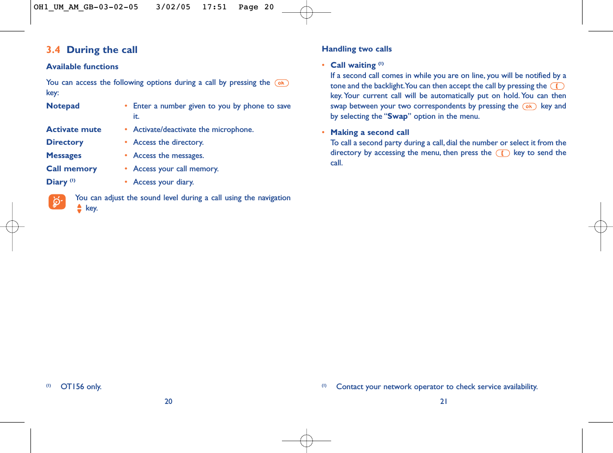Handling two calls•Call waiting (1)If a second call comes in while you are on line, you will be notified by atone and the backlight.You can then accept the call by pressing the key. Your current call will be automatically put on hold. You can thenswap between your two correspondents by pressing the  key andby selecting the “Swap” option in the menu.•Making a second callTo   call a second party during a call, dial the number or select it from thedirectory by accessing the menu, then press the  key to send thecall.21(1) Contact your network operator to check service availability.3.4 During the callAvailable functionsYou can access the following options during a call by pressing the key:Notepad •Enter a number given to you by phone to saveit.Activate mute •Activate/deactivate the microphone.Directory •Access the directory.Messages •Access the messages.Call memory •Access your call memory.Diary (1) •Access your diary.You can adjust the sound level during a call using the navigationkey.20(1) OT156 only.OH1_UM_AM_GB-03-02-05   3/02/05  17:51  Page 20