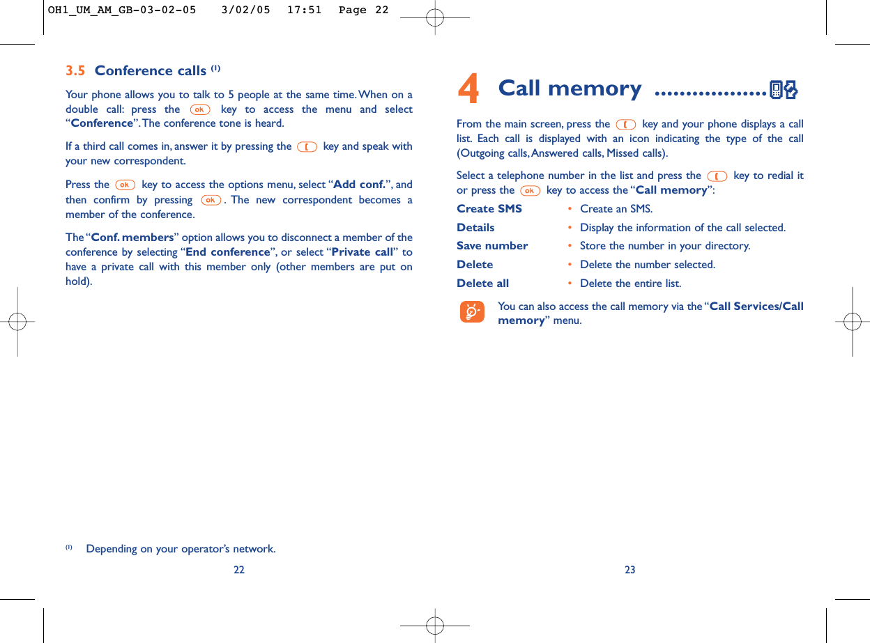 234Call memory ..................From the main screen, press the  key and your phone displays a calllist. Each call is displayed with an icon indicating the type of the call(Outgoing calls,Answered calls, Missed calls).Select a telephone number in the list and press the  key to redial itor press the  key to access the “Call memory”:Create SMS •Create an SMS.Details •Display the information of the call selected.Save number •Store the number in your directory.Delete •Delete the number selected.Delete all •Delete the entire list.You can also access the call memory via the “Call Services/Callmemory” menu.3.5 Conference calls (1)Your phone allows you to talk to 5 people at the same time. When on adouble call: press the  key to access the menu and select“Conference”.The conference tone is heard.If a third call comes in, answer it by pressing the  key and speak withyour new correspondent.Press the  key to access the options menu, select “Add conf.”, andthen confirm by pressing  . The new correspondent becomes amember of the conference.The “Conf. members” option allows you to disconnect a member of theconference by selecting “End conference”, or select “Private call” tohave a private call with this member only (other members are put onhold).22(1) Depending on your operator’s network.OH1_UM_AM_GB-03-02-05   3/02/05  17:51  Page 22