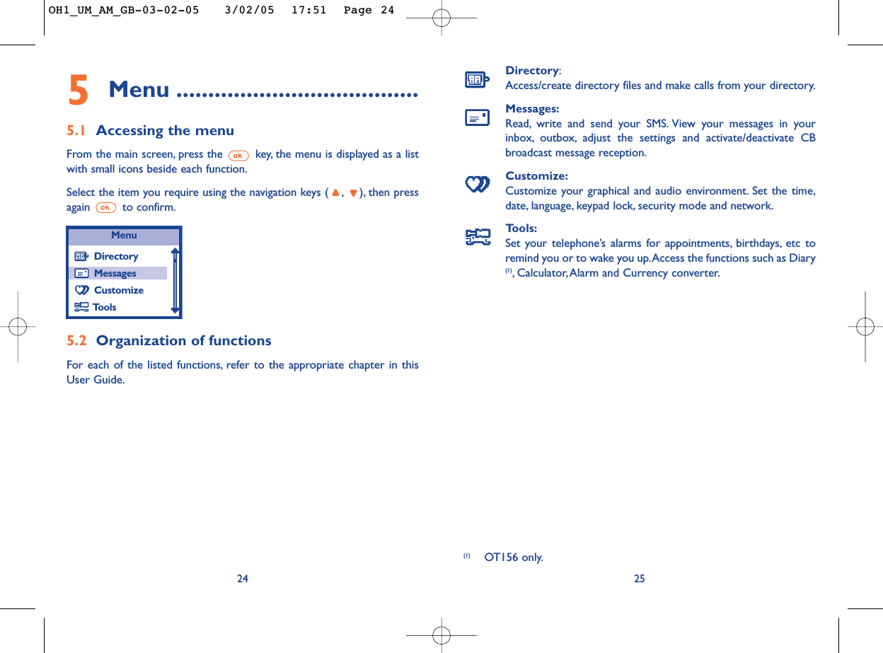 Directory:Access/create directory files and make calls from your directory.Messages:Read, write and send your SMS. View your messages in yourinbox, outbox, adjust the settings and activate/deactivate CBbroadcast message reception.Customize:Customize your graphical and audio environment. Set the time,date, language, keypad lock, security mode and network.Tools:Set your telephone’s alarms for appointments, birthdays, etc toremind you or to wake you up.Access the functions such as Diary(1),Calculator,Alarm and Currency converter.25(1) OT156 only.245Menu ......................................5.1 Accessing the menuFrom the main screen, press the  key, the menu is displayed as a listwith small icons beside each function.Select the item you require using the navigation keys ( , ), then pressagain to confirm.5.2 Organization of functionsFor each of the listed functions, refer to the appropriate chapter in thisUser Guide.MenuDirectoryMessagesCustomizeToolsOH1_UM_AM_GB-03-02-05   3/02/05  17:51  Page 24