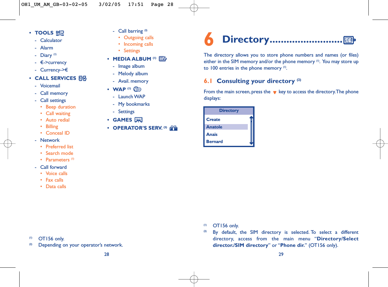 296Directory..........................The directory allows you to store phone numbers and names (or files)either in the SIM memory and/or the phone memory (1).You may store upto 100 entries in the phone memory (1).6.1 Consulting your directory (2)From the main screen, press the  key to access the directory.The phonedisplays:DirectoryCreateAnatoleAnaisBernard(1) OT156 only.(2) By default, the SIM directory is selected. To select a differentdirectory, access from the main menu “Directory/Selectdirector./SIM directory” or “Phone dir.” (OT156 only).28•TOOLS -Calculator-Alarm-Diary (1)- €-&gt;currency -Currency-&gt;€•CALL SERVICES -Voicemail -Call memory-Call settings•Beep duration•Call waiting•Auto redial•Billing•Conceal ID-Network•Preferred list•Search mode•Parameters (1)-Call forward•Voice calls•Fax calls•Data calls-Call barring (2)•Outgoing calls•Incoming calls•Settings•MEDIA ALBUM (1)-Image album-Melody album-Avail. memory •WAP (1)-Launch WAP-My bookmarks-Settings•GAMES •OPERATOR’S SERV. (2)(1) OT156 only.(2) Depending on your operator’s network.OH1_UM_AM_GB-03-02-05   3/02/05  17:51  Page 28