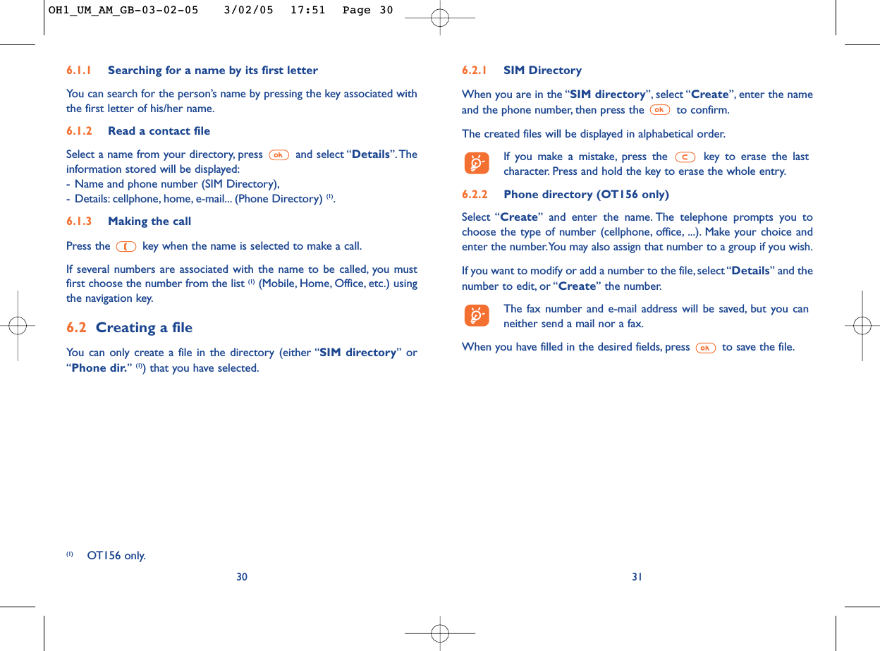 6.2.1 SIM DirectoryWhen you are in the “SIM directory”, select “Create”, enter the nameand the phone number, then press the  to confirm.The created files will be displayed in alphabetical order.If you make a mistake, press the  key to erase the lastcharacter. Press and hold the key to erase the whole entry.6.2.2 Phone directory (OT156 only)Select “Create” and enter the name. The telephone prompts you tochoose the type of number (cellphone, office, ...). Make your choice andenter the number.You may also assign that number to a group if you wish.If you want to modify or add a number to the file, select “Details” and thenumber to edit, or “Create” the number.The fax number and e-mail address will be saved, but you canneither send a mail nor a fax.When you have filled in the desired fields, press  to save the file.31306.1.1 Searching for a name by its first letterYou can search for the person’s name by pressing the key associated withthe first letter of his/her name.6.1.2 Read a contact fileSelect a name from your directory, press  and select “Details”.Theinformation stored will be displayed:-Name and phone number (SIM Directory),-Details: cellphone, home, e-mail... (Phone Directory) (1).6.1.3 Making the callPress the  key when the name is selected to make a call.If several numbers are associated with the name to be called, you mustfirst choose the number from the list (1) (Mobile, Home, Office, etc.) usingthe navigation key.6.2 Creating a fileYou can only create a file in the directory (either “SIM directory” or“Phone dir.” (1)) that you have selected.(1) OT156 only.OH1_UM_AM_GB-03-02-05   3/02/05  17:51  Page 30