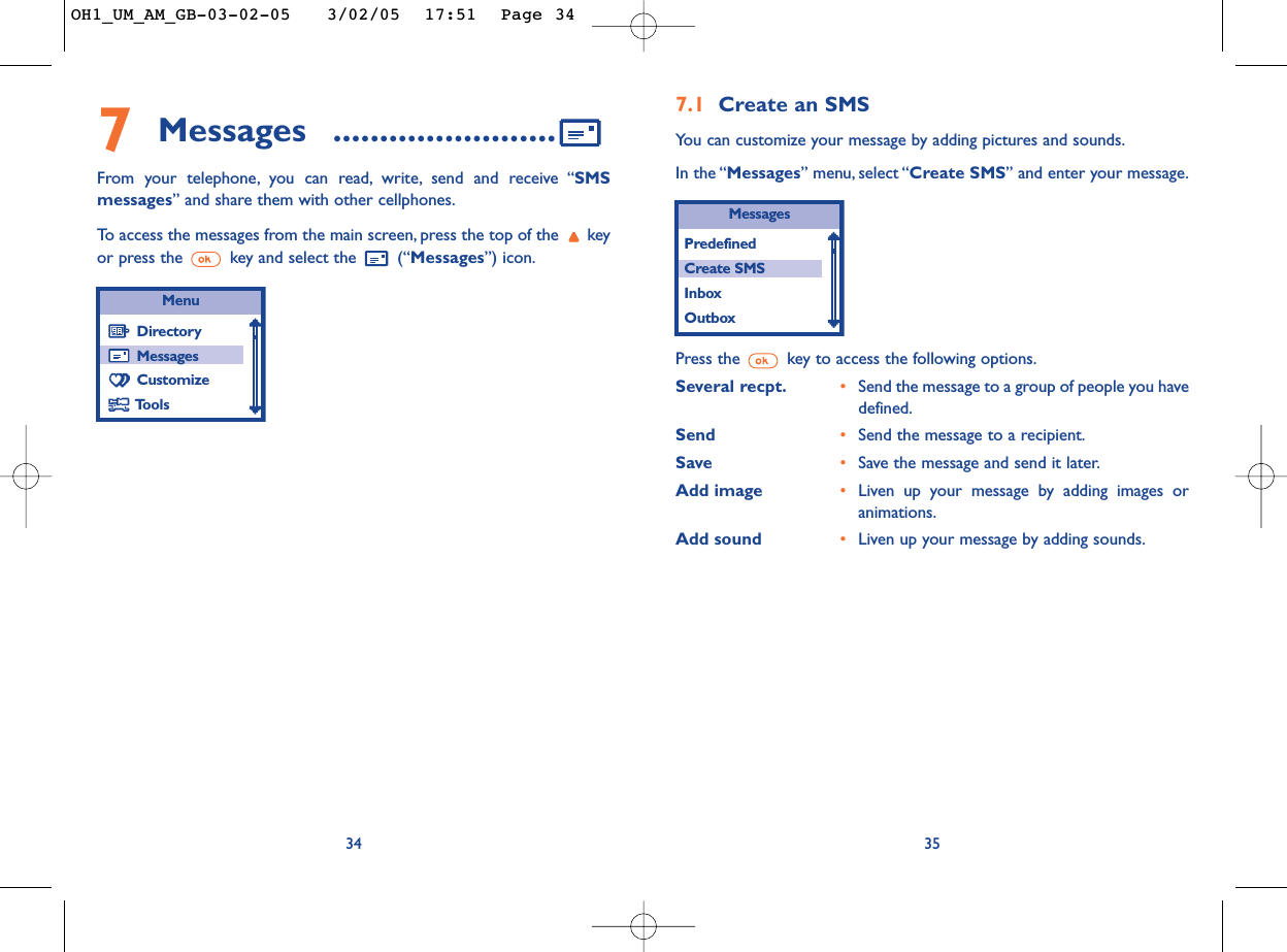 357Messages ........................From your telephone, you can read, write, send and receive “SMSmessages” and share them with other cellphones.To  access the messages from the main screen, press the top of the  keyor press the  key and select the  (“Messages”) icon.34MenuDirectoryMessagesCustomizeTools7.1 Create an SMSYou can customize your message by adding pictures and sounds.In the “Messages” menu, select “Create SMS” and enter your message.MessagesPredefined Create SMSInboxOutboxPress the  key to access the following options.Several recpt. •Send the message to a group of people you havedefined.Send •Send the message to a recipient.Save •Save the message and send it later.Add image •Liven up your message by adding images oranimations.Add sound •Liven up your message by adding sounds.OH1_UM_AM_GB-03-02-05   3/02/05  17:51  Page 34