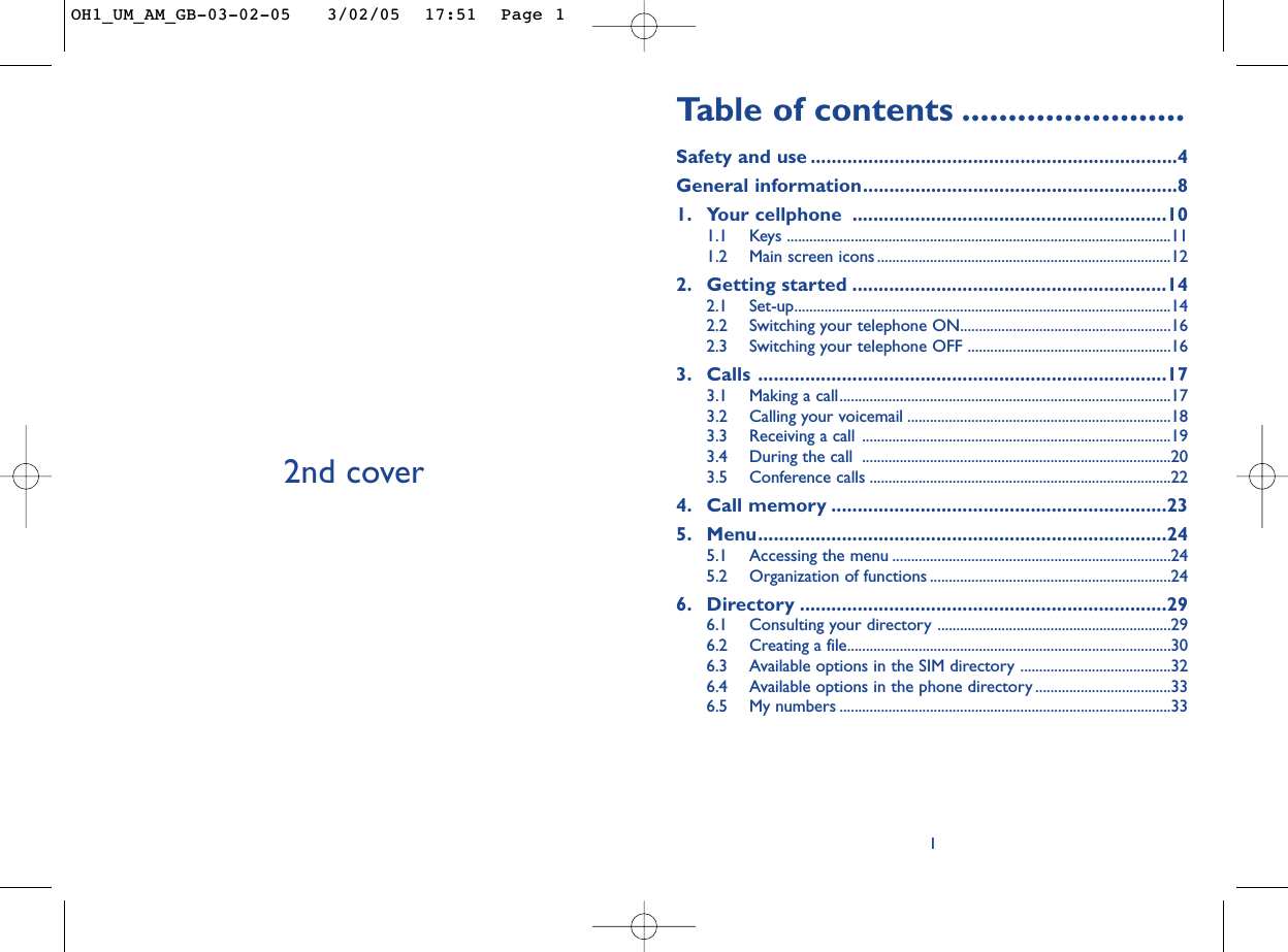 Ta b le of contents ........................Safety and use ......................................................................4General information............................................................81. Your cellphone ............................................................101.1 Keys ......................................................................................................111.2 Main screen icons ..............................................................................122. Getting started ............................................................142.1 Set-up....................................................................................................142.2 Switching your telephone ON........................................................162.3 Switching your telephone OFF ......................................................163. Calls ..............................................................................173.1 Making a call........................................................................................173.2 Calling your voicemail ......................................................................183.3 Receiving a call ..................................................................................193.4 During the call  ..................................................................................203.5 Conference calls ................................................................................224. Call memory ................................................................235. Menu..............................................................................245.1 Accessing the menu ..........................................................................245.2 Organization of functions ................................................................246. Directory ......................................................................296.1 Consulting your directory ..............................................................296.2 Creating a file......................................................................................306.3 Available options in the SIM directory ........................................326.4 Available options in the phone directory ....................................336.5 My numbers ........................................................................................3312nd coverOH1_UM_AM_GB-03-02-05   3/02/05  17:51  Page 1