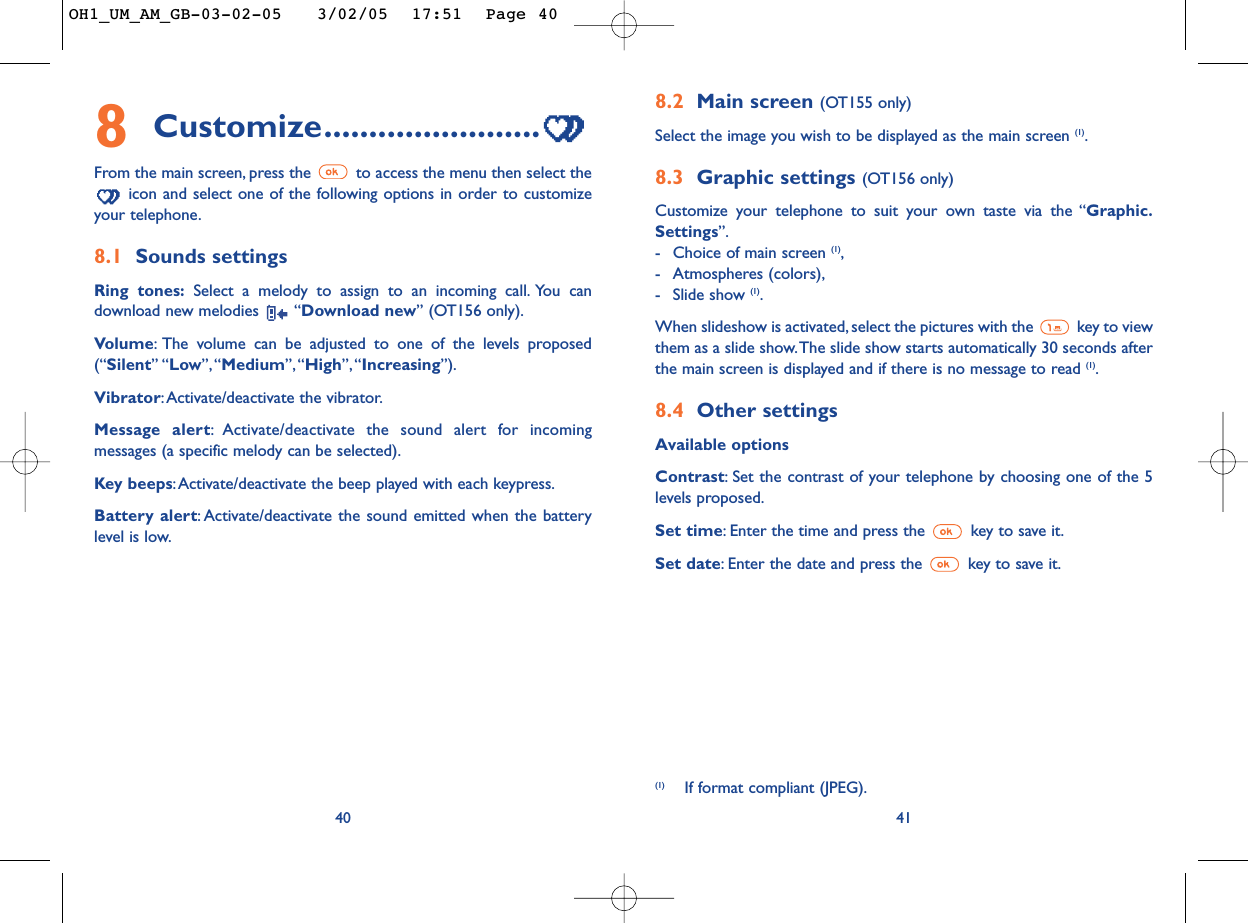 8.2 Main screen (OT155 only) Select the image you wish to be displayed as the main screen (1).8.3 Graphic settings (OT156 only) Customize your telephone to suit your own taste via the “Graphic.Settings”.-Choice of main screen (1),-Atmospheres (colors),-Slide show (1).When slideshow is activated, select the pictures with the  key to viewthem as a slide show.The slide show starts automatically 30 seconds afterthe main screen is displayed and if there is no message to read (1).8.4 Other settingsAvailable optionsContrast:Set the contrast of your telephone by choosing one of the 5levels proposed.Set time:Enter the time and press the  key to save it.Set date:Enter the date and press the  key to save it.418Customize........................From the main screen, press the  to access the menu then select theicon and select one of the following options in order to customizeyour telephone.8.1 Sounds settingsRing tones: Select a melody to assign to an incoming call. You candownload new melodies  “Download new” (OT156 only).Volume:The volume can be adjusted to one of the levels proposed(“Silent” “Low”, “Medium”,“High”, “Increasing”).Vibrator:Activate/deactivate the vibrator.Message alert:Activate/deactivate the sound alert for incomingmessages (a specific melody can be selected).Key beeps:Activate/deactivate the beep played with each keypress.Battery alert:Activate/deactivate the sound emitted when the batterylevel is low.40(1) If format compliant (JPEG).OH1_UM_AM_GB-03-02-05   3/02/05  17:51  Page 40