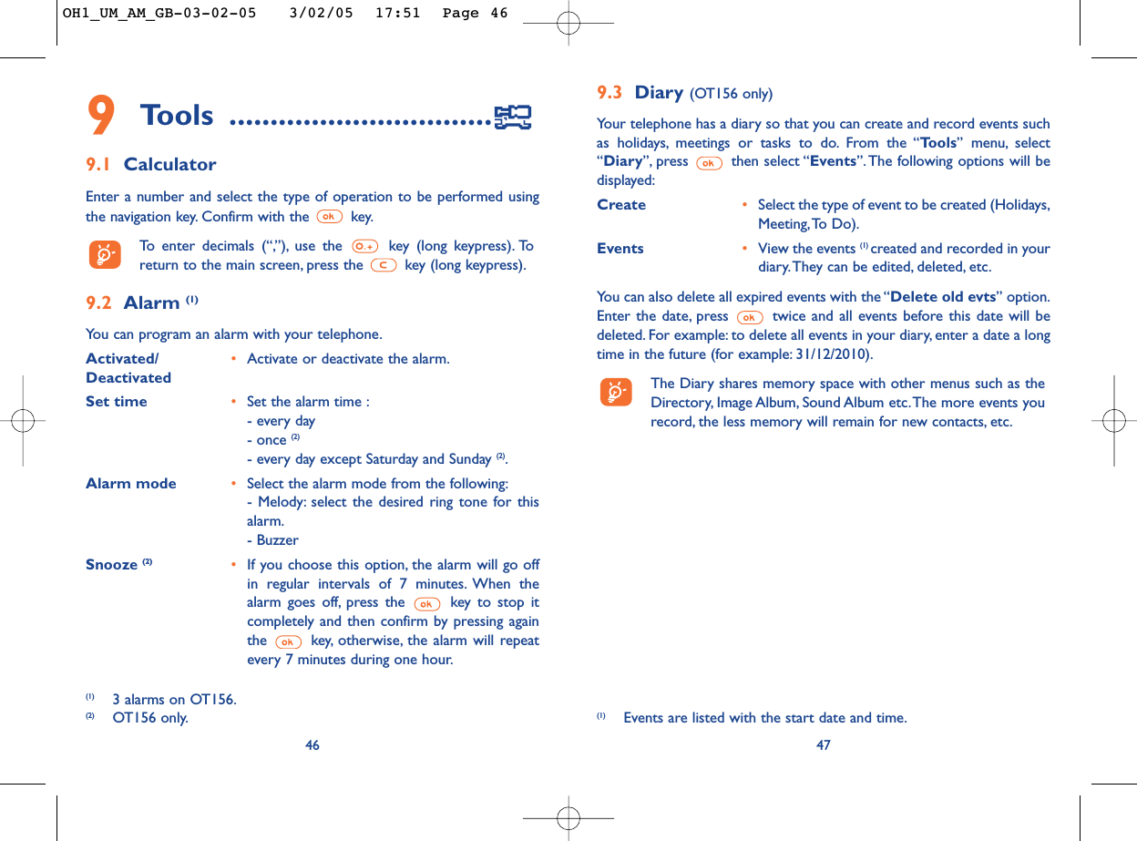 9.3 Diary (OT156 only)Your telephone has a diary so that you can create and record events suchas holidays, meetings or tasks to do. From the “Tools” menu, select“Diary”, press then select “Events”.The following options will bedisplayed:Create •Select the type of event to be created (Holidays,Meeting,To Do).Events •View the events (1) created and recorded in yourdiary.They can be edited, deleted, etc.You can also delete all expired events with the “Delete old evts” option.Enter the date, press  twice and all events before this date will bedeleted. For example: to delete all events in your diary, enter a date a longtime in the future (for example: 31/12/2010).The Diary shares memory space with other menus such as theDirectory, Image Album, Sound Album  etc.The more events yourecord, the less memory will remain for new contacts, etc.47(1) Events are listed with the start date and time.9Tools ................................9.1 CalculatorEnter a number and select the type of operation to be performed usingthe navigation key. Confirm with the  key.To   enter decimals (“,”), use the  key (long keypress). Toreturn to the main screen, press the  key (long keypress).9.2 Alarm (1)You can program an alarm with your telephone.Activated/ •Activate or deactivate the alarm.DeactivatedSet time •Set the alarm time :- every day- once (2)- every day except Saturday and Sunday (2).Alarm mode •Select the alarm mode from the following:- Melody: select the desired ring tone for thisalarm.- BuzzerSnooze (2) •If you choose this option, the alarm will go offin regular intervals of 7 minutes. When thealarm goes off, press the  key to stop itcompletely and then confirm by pressing againthe  key, otherwise, the alarm will repeatevery 7 minutes during one hour.46(1) 3 alarms on OT156.(2) OT156 only.OH1_UM_AM_GB-03-02-05   3/02/05  17:51  Page 46