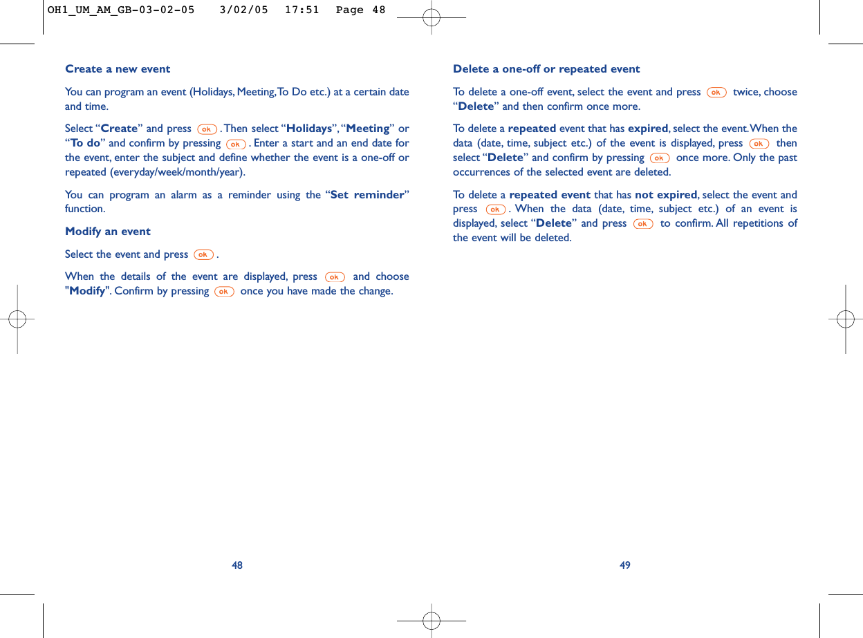 Delete a one-off or repeated event To   delete a one-off event, select the event and press  twice, choose“Delete” and then confirm once more.To  delete a repeated event that has expired,select the event.When thedata (date, time, subject etc.) of the event is displayed, press  thenselect “Delete” and confirm by pressing  once more. Only the pastoccurrences of the selected event are deleted.To   delete a repeated event that has not expired,select the event andpress  . When the data (date, time, subject etc.) of an event isdisplayed, select “Delete” and press  to confirm. All repetitions ofthe event will be deleted.49Create a new eventYou can program an event (Holidays, Meeting,To Do etc.) at a certain dateand time.Select “Create” and press  .Then select “Holidays”, “Meeting” or“To  d o ” and confirm by pressing  . Enter a start and an end date forthe event, enter the subject and define whether the event is a one-off orrepeated (everyday/week/month/year).You can program an alarm as a reminder using the “Set reminder”function.Modify an eventSelect the event and press  .When the details of the event are displayed, press  and choose&quot;Modify&quot;. Confirm by pressing  once you have made the change.48OH1_UM_AM_GB-03-02-05   3/02/05  17:51  Page 48