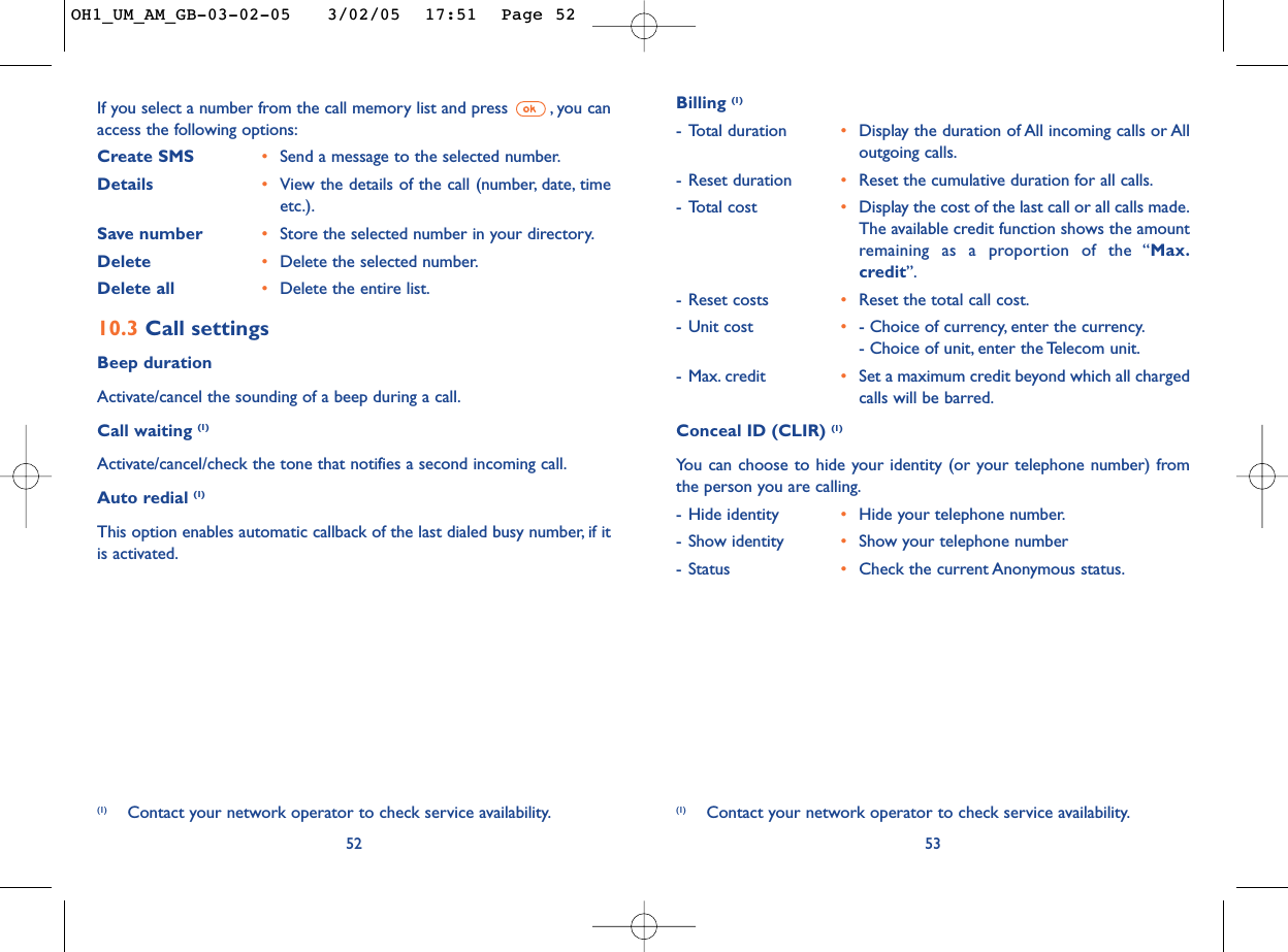 53Billing (1)-Total duration •Display the duration of All incoming calls or Alloutgoing calls.-Reset duration •Reset the cumulative duration for all calls.-Total cost •Display the cost of the last call or all calls made.The available credit function shows the amountremaining as a proportion of the “Max.credit”.-Reset costs •Reset the total call cost.-Unit cost •- Choice of currency, enter the currency.- Choice of unit, enter the Telecom unit.-Max. credit •Set a maximum credit beyond which all chargedcalls will be barred.Conceal ID (CLIR) (1)Yo u can choose to hide your identity (or your telephone number) fromthe person you are calling.-Hide identity •Hide your telephone number.-Show identity •Show your telephone number-Status •Check the current Anonymous status.(1) Contact your network operator to check service availability.If you select a number from the call memory list and press  , you canaccess the following options:Create SMS •Send a message to the selected number.Details •View the details of the call (number, date, timeetc.).Save number •Store the selected number in your directory.Delete  •Delete the selected number.Delete all •Delete the entire list.10.3 Call settingsBeep durationActivate/cancel the sounding of a beep during a call.Call waiting (1)Activate/cancel/check the tone that notifies a second incoming call.Auto redial (1)This option enables automatic callback of the last dialed busy number, if itis activated.52(1) Contact your network operator to check service availability.OH1_UM_AM_GB-03-02-05   3/02/05  17:51  Page 52