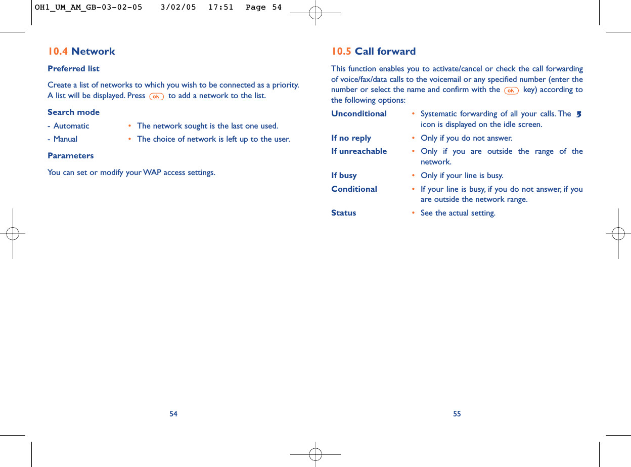 5510.5 Call forwardThis function enables you to activate/cancel or check the call forwardingof voice/fax/data calls to the voicemail or any specified number (enter thenumber or select the name and confirm with the  key) according tothe following options:Unconditional •Systematic forwarding of all your calls. The icon is displayed on the idle screen.If no reply •Only if you do not answer.If unreachable •Only if you are outside the range of thenetwork.If busy •Only if your line is busy.Conditional •If your line is busy, if you do not answer, if youare outside the network range.Status •See the actual setting.5410.4 NetworkPreferred listCreate a list of networks to which you wish to be connected as a priority.A list will be displayed. Press  to add a network to the list.Search mode-Automatic •The network sought is the last one used.-Manual •The choice of network is left up to the user.ParametersYou can set or modify your WAP access settings.OH1_UM_AM_GB-03-02-05   3/02/05  17:51  Page 54