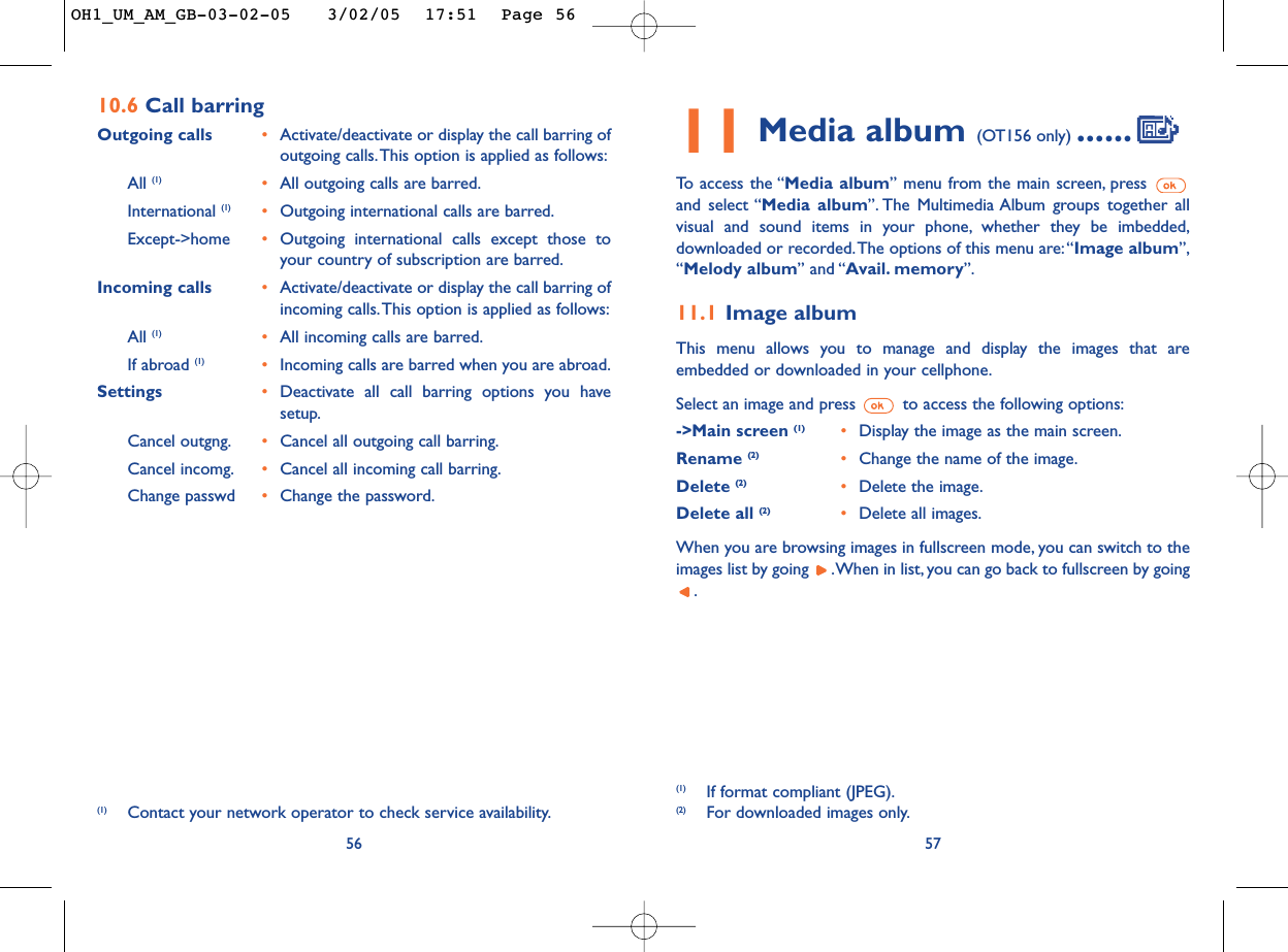 11 Media album (OT156 only) ......To   access the “Media album” menu from the main screen, press and select “Media album”. The Multimedia Album groups together allvisual and sound items in your phone, whether they be imbedded,downloaded or recorded.The options of this menu are:“Image album”,“Melody album” and “Avail. memory”.11.1 Image albumThis menu allows you to manage and display the images that areembedded or downloaded in your cellphone.Select an image and press  to access the following options:-&gt;Main screen (1) •Display the image as the main screen.Rename (2)  •Change the name of the image.Delete (2) •Delete the image.Delete all (2) •Delete all images.When you are browsing images in fullscreen mode, you can switch to theimages list by going  .When in list, you can go back to fullscreen by going.57(1) If format compliant (JPEG).(2) For downloaded images only.5610.6 Call barring Outgoing calls •Activate/deactivate or display the call barring ofoutgoing calls.This option is applied as follows:All (1) •All outgoing calls are barred.International (1) •Outgoing international calls are barred.Except-&gt;home •Outgoing international calls except those toyour country of subscription are barred.Incoming calls •Activate/deactivate or display the call barring ofincoming calls.This option is applied as follows:All (1) •All incoming calls are barred.If abroad (1) •Incoming calls are barred when you are abroad.Settings •Deactivate all call barring options you havesetup.Cancel outgng. •Cancel all outgoing call barring.Cancel incomg. •Cancel all incoming call barring.Change passwd •Change the password.(1) Contact your network operator to check service availability.OH1_UM_AM_GB-03-02-05   3/02/05  17:51  Page 56