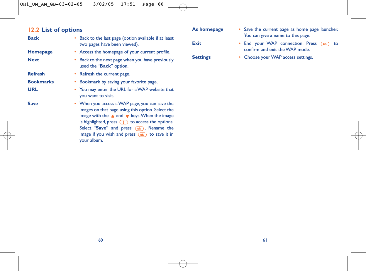 As homepage •Save the current page as home page launcher.You can give a name to this page.Exit •End your WAP connection. Press  toconfirm and exit the WAP mode.Settings •Choose your WAP access settings.6112.2 List of optionsBack  •Back to the last page (option available if at leasttwo pages have been viewed).Homepage •Access the homepage of your current profile.Next  •Back to the next page when you have previouslyused the “Back” option.Refresh •Refresh the current page.Bookmarks •Bookmark by saving your favorite page.URL •You may enter the URL for a WAP website thatyou want to visit.Save  •When you access a WAP page, you can save theimages on that page using this option. Select theimage with the  and  keys.When the imageis highlighted, press  to access the options.Select “Save” and press  . Rename theimage if you wish and press  to save it inyour album.60OH1_UM_AM_GB-03-02-05   3/02/05  17:51  Page 60