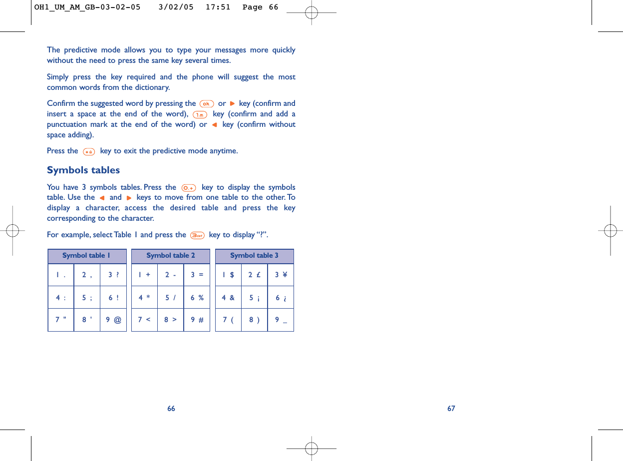 67The predictive mode allows you to type your messages more quicklywithout the need to press the same key several times.Simply press the key required and the phone will suggest the mostcommon words from the dictionary.Confirm the suggested word by pressing the  or  key (confirm andinsert a space at the end of the word), key (confirm and add apunctuation mark at the end of the word) or  key (confirm withoutspace adding).Press the  key to exit the predictive mode anytime.Symbols tablesYou have 3 symbols tables. Press the  key to display the symbolstable. Use the  and  keys to move from one table to the other. Todisplay a character, access the desired table and press the keycorresponding to the character.For example, select Table 1 and press the  key to display “?”.661  . 2  , 3  ?4  : 5  ; 6  !7  &quot; 8  &apos; 9  @1  + 2  - 3  =4  * 5  / 6  %7  &lt; 8  &gt; 9  #1  $ 2  £ 3  ¥4  &amp; 5  ¡ 6  ¿7  ( 8  ) 9  _Symbol table 1 Symbol table 2 Symbol table 3OH1_UM_AM_GB-03-02-05   3/02/05  17:51  Page 66