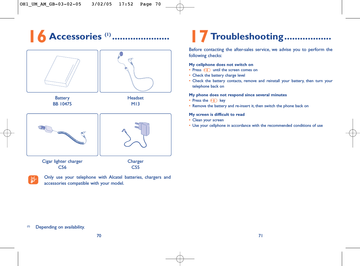 17Troubleshooting..................Before contacting the after-sales service, we advise you to perform thefollowing checks:My cellphone does not switch on•Press  until the screen comes on•Check the battery charge level•Check the battery contacts, remove and reinstall your battery, then turn yourtelephone back onMy phone does not respond since several minutes•Press the  key•Remove the battery and re-insert it, then switch the phone back on My screen is difficult to read•Clean your screen•Use your cellphone in accordance with the recommended conditions of use717016Accessories (1) ......................(1) Depending on availability.Only use your telephone with Alcatel batteries, chargers andaccessories compatible with your model.BatteryBB 10475HeadsetM13Cigar lighter chargerC56ChargerC55OH1_UM_AM_GB-03-02-05   3/02/05  17:52  Page 70