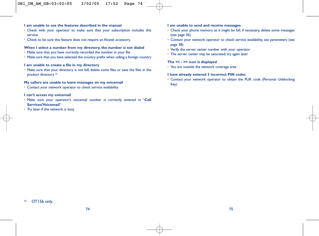 I am unable to send and receive messages•Check your phone memory as it might be full, if necessary, delete some messages(see page 36)•Contact your network operator to check service availability, see parameters (seepage 38)•Verify the server center number with your operator•The server center may be saturated; try again laterThe &lt;&lt; - &gt;&gt; icon is displayed•You are outside the network coverage areaI have already entered 3 incorrect PIN codes•Contact your network operator to obtain the PUK code (Personal UnblockingKey)75I am unable to use the features described in the manual•Check with your operator to make sure that your subscription includes thisservice•Check to be sure this feature does not require an Alcatel accessory.When I select a number from my directory, the number is not dialed•Make sure that you have correctly recorded the number in your file•Make sure that you have selected the country prefix when calling a foreign countryI am unable to create a file in my directory•Make sure that your directory is not full; delete some files or save the files in theproduct directory (1)My callers are unable to leave messages on my voicemail•Contact your network operator to check service availabilityI can’t access my voicemail•Make sure your operator’s voicemail number is correctly entered in “CallServices/Voicemail”•Tr y later if the network is busy74(1) OT156 only.OH1_UM_AM_GB-03-02-05   3/02/05  17:52  Page 74
