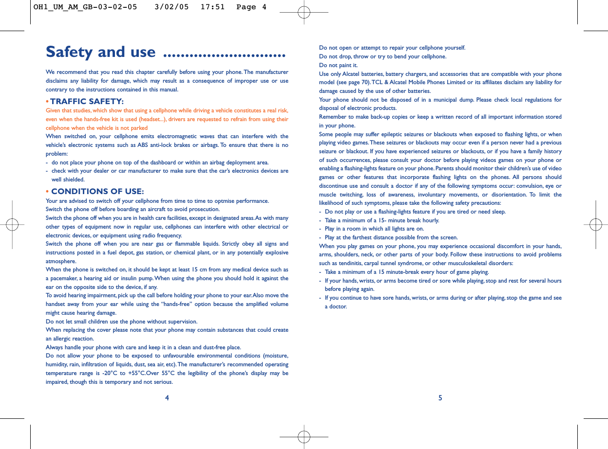 Do not open or attempt to repair your cellphone yourself.Do not drop, throw or try to bend your cellphone.Do not paint it.Use only Alcatel batteries, battery chargers, and accessories that are compatible with your phonemodel (see page 70).TCL &amp; Alcatel Mobile Phones Limited or its affiliates disclaim any liability fordamage caused by the use of other batteries.Your phone should not be disposed of in a municipal dump. Please check local regulations fordisposal of electronic products.Remember to make back-up copies or keep a written record of all important information storedin your phone.Some people may suffer epileptic seizures or blackouts when exposed to flashing lights, or whenplaying video games.These seizures or blackouts may occur even if a person never had a previousseizure or blackout. If you have experienced seizures or blackouts, or if you have a family historyof such occurrences, please consult your doctor before playing videos games on your phone orenabling a flashing-lights feature on your phone.Parents should monitor their children’s use of videogames or other features that incorporate flashing lights on the phones. All persons shoulddiscontinue use and consult a doctor if any of the following symptoms occur: convulsion, eye ormuscle twitching, loss of awareness, involuntary movements, or disorientation. To limit thelikelihood of such symptoms, please take the following safety precautions:-Do not play or use a flashing-lights feature if you are tired or need sleep.-Take a minimum of a 15- minute break hourly.-Play in a room in which all lights are on.-Play at the farthest distance possible from the screen.When you play games on your phone, you may experience occasional discomfort in your hands,arms, shoulders, neck, or other parts of your body. Follow these instructions to avoid problemssuch as tendinitis, carpal tunnel syndrome, or other musculoskeletal disorders:-Take a minimum of a 15 minute-break every hour of game playing.-If your hands, wrists, or arms become tired or sore while playing, stop and rest for several hoursbefore playing again.-If you continue to have sore hands, wrists, or arms during or after playing, stop the game and seea doctor.5Safety and use ............................We  recommend that you read this chapter carefully before using your phone. The manufacturerdisclaims any liability for damage, which may result as a consequence of improper use or usecontrary to the instructions contained in this manual.• TRAFFIC SAFETY:Given that studies, which show that using a cellphone while driving a vehicle constitutes a real risk,even when the hands-free kit is used (headset...), drivers are requested to refrain from using theircellphone when the vehicle is not parkedWhen switched on, your cellphone emits electromagnetic waves that can interfere with thevehicle’s electronic systems such as ABS anti-lock brakes or airbags. To ensure that there is noproblem:-do not place your phone on top of the dashboard or within an airbag deployment area.-check with your dealer or car manufacturer to make sure that the car’s electronics devices arewell shielded.• CONDITIONS OF USE:Your are advised to switch off your cellphone from time to time to optmise performance.Switch the phone off before boarding an aircraft to avoid prosecution.Switch the phone off when you are in health care facilities, except in designated areas.As with manyother types of equipment now in regular use, cellphones can interfere with other electrical orelectronic devices, or equipment using radio frequency.Switch the phone off when you are near gas or flammable liquids. Strictly obey all signs andinstructions posted in a fuel depot, gas station, or chemical plant, or in any potentially explosiveatmosphere.When the phone is switched on, it should be kept at least 15 cm from any medical device such asa pacemaker, a hearing aid or insulin pump.When using the phone you should hold it against theear on the opposite side to the device, if any.To   avoid hearing impairment, pick up the call before holding your phone to your ear.Also move thehandset away from your ear while using the “hands-free” option because the amplified volumemight cause hearing damage.Do not let small children use the phone without supervision.When replacing the cover please note that your phone may contain substances that could createan allergic reaction.Always handle your phone with care and keep it in a clean and dust-free place.Do not allow your phone to be exposed to unfavourable environmental conditions (moisture,humidity, rain, infiltration of liquids, dust, sea air, etc).The manufacturer’s recommended operatingtemperature range is -20°C to +55°C.Over 55°C the legibility of the phone’s display may beimpaired, though this is temporary and not serious.4OH1_UM_AM_GB-03-02-05   3/02/05  17:51  Page 4