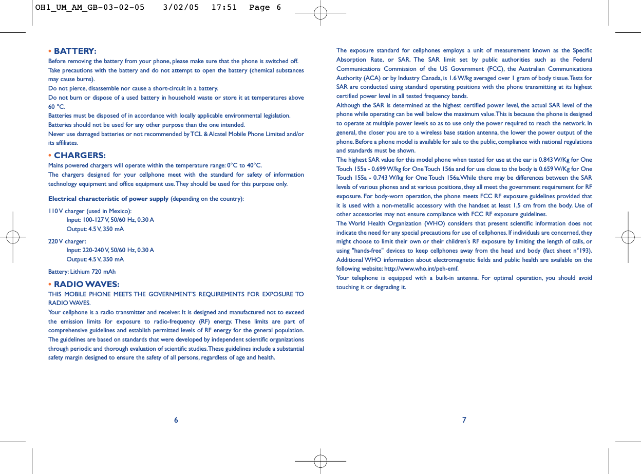 The exposure standard for cellphones employs a unit of measurement known as the SpecificAbsorption Rate, or SAR. The SAR limit set by public authorities such as the FederalCommunications Commission of the US Government (FCC), the Australian CommunicationsAuthority (ACA) or by Industry Canada, is 1.6 W/kg averaged over 1 gram of body tissue.Tests forSAR are conducted using standard operating positions with the phone transmitting at its highestcertified power level in all tested frequency bands.Although the SAR is determined at the highest certified power level, the actual SAR level of thephone while operating can be well below the maximum value.This is because the phone is designedto operate at multiple power levels so as to use only the power required to reach the network. Ingeneral, the closer you are to a wireless base station antenna, the lower the power output of thephone. Before a phone model is available for sale to the public, compliance with national regulationsand standards must be shown.The highest SAR value for this model phone when tested for use at the ear is 0.843 W/Kg for OneTouch 155a - 0.699 W/kg for One Touch 156a and for use close to the body is 0.659 W/Kg for OneTouch 155a - 0.743 W/kg for One Touch 156a.While there may be differences between the SARlevels of various phones and at various positions, they all meet the government requirement for RFexposure. For body-worn operation, the phone meets FCC RF exposure guidelines provided thatit is used with a non-metallic accessory with the handset at least 1,5 cm from the body. Use ofother accessories may not ensure compliance with FCC RF exposure guidelines.The World Health Organization (WHO) considers that present scientific information does notindicate the need for any special precautions for use of cellphones. If individuals are concerned, theymight choose to limit their own or their children&apos;s RF exposure by limiting the length of calls, orusing &quot;hands-free&quot; devices to keep cellphones away from the head and body (fact sheet n°193).Additional WHO information about electromagnetic fields and public health are available on thefollowing website: http://www.who.int/peh-emf.Your telephone is equipped with a built-in antenna. For optimal operation, you should avoidtouching it or degrading it.7• BATTERY:Before removing the battery from your phone, please make sure that the phone is switched off.Ta ke  precautions with the battery and do not attempt to open the battery (chemical substancesmay cause burns).Do not pierce, disassemble nor cause a short-circuit in a battery.Do not burn or dispose of a used battery in household waste or store it at temperatures above60 °C.Batteries must be disposed of in accordance with locally applicable environmental legislation.Batteries should not be used for any other purpose than the one intended.Never use damaged batteries or not recommended by TCL &amp; Alcatel Mobile Phone Limited and/orits affiliates.• CHARGERS:Mains powered chargers will operate within the temperature range: 0°C to 40°C.The chargers designed for your cellphone meet with the standard for safety of informationtechnology equipment and office equipment use. They should be used for this purpose only.Electrical characteristic of power supply (depending on the country):110 V charger (used in Mexico):Input: 100-127 V, 50/60  Hz, 0.30 AOutput: 4.5 V, 350  mA220 V  charger:Input: 220-240 V, 50/60  Hz, 0.30 AOutput: 4.5 V, 350  mABattery: Lithium 720 mAh• RADIO WAVES:THIS MOBILE PHONE MEETS THE GOVERNMENT’S REQUIREMENTS FOR EXPOSURE TORADIO WAVES.Your cellphone is a radio transmitter and receiver. It is designed and manufactured not to exceedthe emission limits for exposure to radio-frequency (RF) energy. These limits are part ofcomprehensive guidelines and establish permitted levels of RF energy for the general population.The guidelines are based on standards that were developed by independent scientific organizationsthrough periodic and thorough evaluation of scientific studies.These guidelines include a substantialsafety margin designed to ensure the safety of all persons, regardless of age and health.6OH1_UM_AM_GB-03-02-05   3/02/05  17:51  Page 6