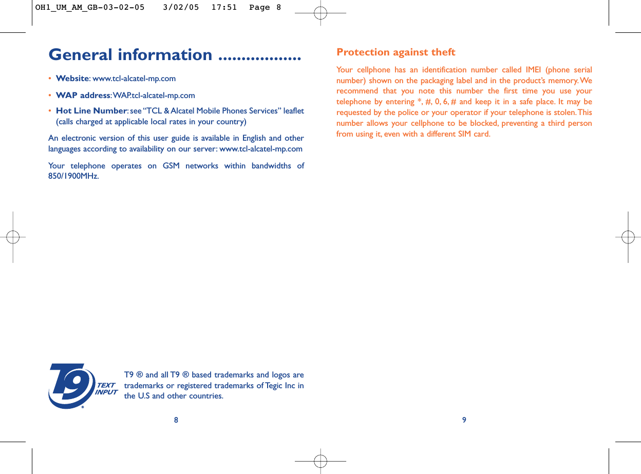 Protection against theftYour cellphone has an identification number called IMEI (phone serialnumber) shown on the packaging label and in the product’s memory. Werecommend that you note this number the first time you use yourtelephone by entering *, #, 0, 6, # and keep it in a safe place. It may berequested by the police or your operator if your telephone is stolen.Thisnumber allows your cellphone to be blocked, preventing a third personfrom using it, even with a different SIM card.9General information ..................•Website:www.tcl-alcatel-mp.com•WAP address:WAP.tcl-alcatel-mp.com•Hot Line Number:see “TCL &amp; Alcatel Mobile Phones Services” leaflet(calls charged at applicable local rates in your country)An electronic version of this user guide is available in English and otherlanguages according to availability on our server: www.tcl-alcatel-mp.comYour telephone operates on GSM networks within bandwidths of850/1900MHz.8®T9 ® and all T9 ® based trademarks and logos aretrademarks or registered trademarks of Tegic Inc inthe U.S and other countries.OH1_UM_AM_GB-03-02-05   3/02/05  17:51  Page 8